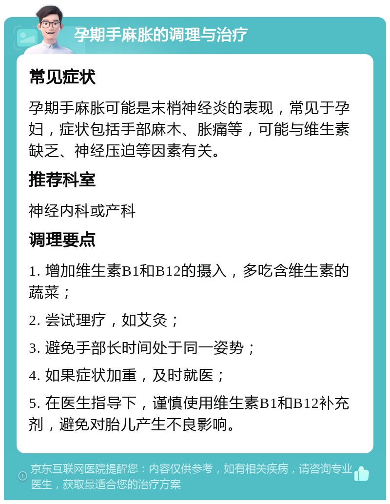 孕期手麻胀的调理与治疗 常见症状 孕期手麻胀可能是末梢神经炎的表现，常见于孕妇，症状包括手部麻木、胀痛等，可能与维生素缺乏、神经压迫等因素有关。 推荐科室 神经内科或产科 调理要点 1. 增加维生素B1和B12的摄入，多吃含维生素的蔬菜； 2. 尝试理疗，如艾灸； 3. 避免手部长时间处于同一姿势； 4. 如果症状加重，及时就医； 5. 在医生指导下，谨慎使用维生素B1和B12补充剂，避免对胎儿产生不良影响。