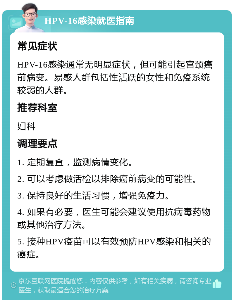 HPV-16感染就医指南 常见症状 HPV-16感染通常无明显症状，但可能引起宫颈癌前病变。易感人群包括性活跃的女性和免疫系统较弱的人群。 推荐科室 妇科 调理要点 1. 定期复查，监测病情变化。 2. 可以考虑做活检以排除癌前病变的可能性。 3. 保持良好的生活习惯，增强免疫力。 4. 如果有必要，医生可能会建议使用抗病毒药物或其他治疗方法。 5. 接种HPV疫苗可以有效预防HPV感染和相关的癌症。