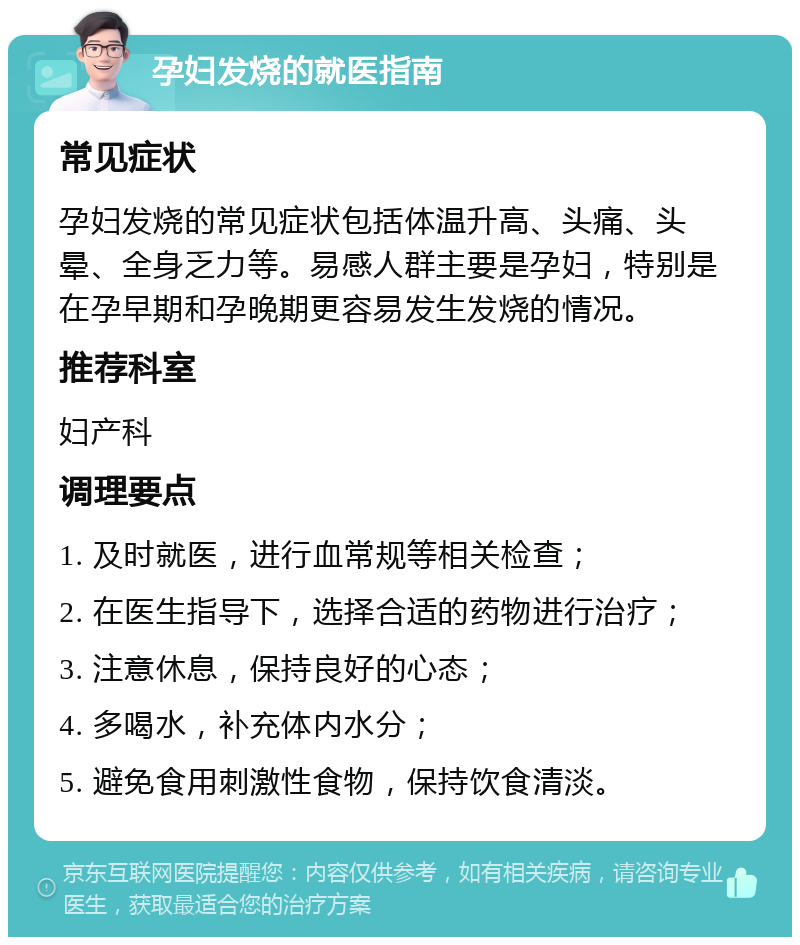 孕妇发烧的就医指南 常见症状 孕妇发烧的常见症状包括体温升高、头痛、头晕、全身乏力等。易感人群主要是孕妇，特别是在孕早期和孕晚期更容易发生发烧的情况。 推荐科室 妇产科 调理要点 1. 及时就医，进行血常规等相关检查； 2. 在医生指导下，选择合适的药物进行治疗； 3. 注意休息，保持良好的心态； 4. 多喝水，补充体内水分； 5. 避免食用刺激性食物，保持饮食清淡。