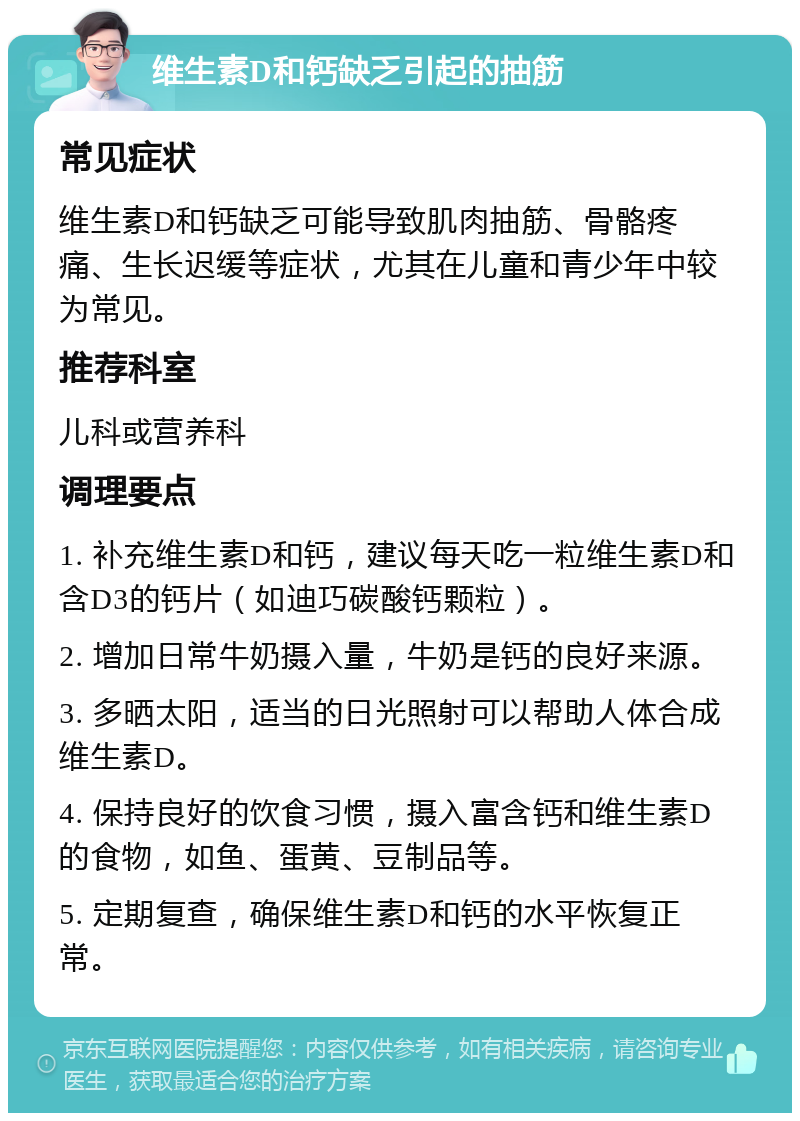 维生素D和钙缺乏引起的抽筋 常见症状 维生素D和钙缺乏可能导致肌肉抽筋、骨骼疼痛、生长迟缓等症状，尤其在儿童和青少年中较为常见。 推荐科室 儿科或营养科 调理要点 1. 补充维生素D和钙，建议每天吃一粒维生素D和含D3的钙片（如迪巧碳酸钙颗粒）。 2. 增加日常牛奶摄入量，牛奶是钙的良好来源。 3. 多晒太阳，适当的日光照射可以帮助人体合成维生素D。 4. 保持良好的饮食习惯，摄入富含钙和维生素D的食物，如鱼、蛋黄、豆制品等。 5. 定期复查，确保维生素D和钙的水平恢复正常。