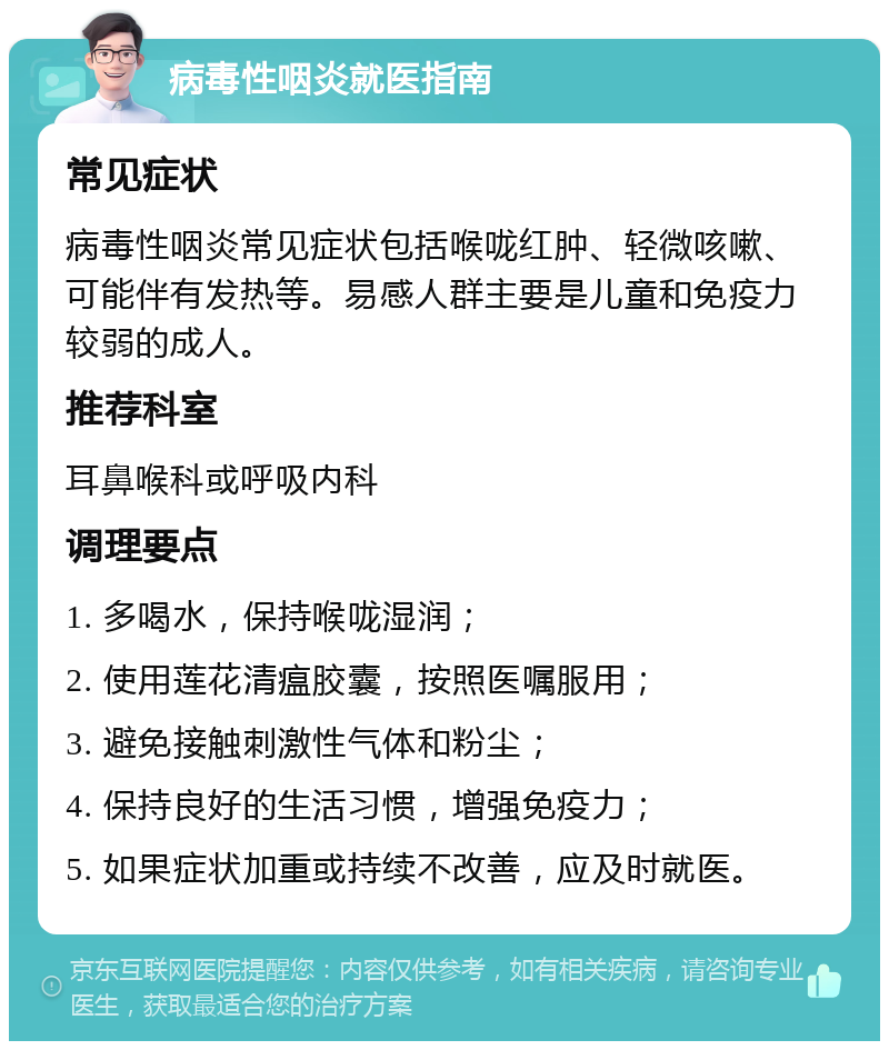 病毒性咽炎就医指南 常见症状 病毒性咽炎常见症状包括喉咙红肿、轻微咳嗽、可能伴有发热等。易感人群主要是儿童和免疫力较弱的成人。 推荐科室 耳鼻喉科或呼吸内科 调理要点 1. 多喝水，保持喉咙湿润； 2. 使用莲花清瘟胶囊，按照医嘱服用； 3. 避免接触刺激性气体和粉尘； 4. 保持良好的生活习惯，增强免疫力； 5. 如果症状加重或持续不改善，应及时就医。