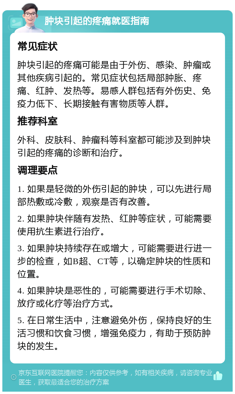 肿块引起的疼痛就医指南 常见症状 肿块引起的疼痛可能是由于外伤、感染、肿瘤或其他疾病引起的。常见症状包括局部肿胀、疼痛、红肿、发热等。易感人群包括有外伤史、免疫力低下、长期接触有害物质等人群。 推荐科室 外科、皮肤科、肿瘤科等科室都可能涉及到肿块引起的疼痛的诊断和治疗。 调理要点 1. 如果是轻微的外伤引起的肿块，可以先进行局部热敷或冷敷，观察是否有改善。 2. 如果肿块伴随有发热、红肿等症状，可能需要使用抗生素进行治疗。 3. 如果肿块持续存在或增大，可能需要进行进一步的检查，如B超、CT等，以确定肿块的性质和位置。 4. 如果肿块是恶性的，可能需要进行手术切除、放疗或化疗等治疗方式。 5. 在日常生活中，注意避免外伤，保持良好的生活习惯和饮食习惯，增强免疫力，有助于预防肿块的发生。