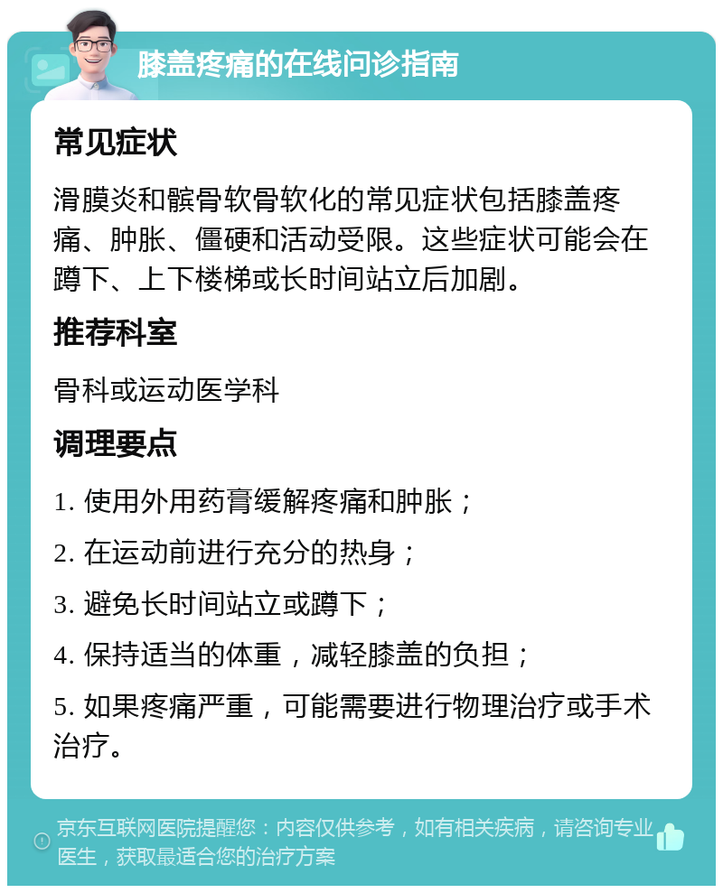 膝盖疼痛的在线问诊指南 常见症状 滑膜炎和髌骨软骨软化的常见症状包括膝盖疼痛、肿胀、僵硬和活动受限。这些症状可能会在蹲下、上下楼梯或长时间站立后加剧。 推荐科室 骨科或运动医学科 调理要点 1. 使用外用药膏缓解疼痛和肿胀； 2. 在运动前进行充分的热身； 3. 避免长时间站立或蹲下； 4. 保持适当的体重，减轻膝盖的负担； 5. 如果疼痛严重，可能需要进行物理治疗或手术治疗。