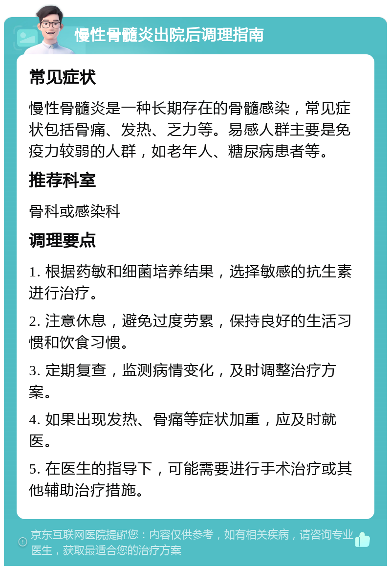 慢性骨髓炎出院后调理指南 常见症状 慢性骨髓炎是一种长期存在的骨髓感染，常见症状包括骨痛、发热、乏力等。易感人群主要是免疫力较弱的人群，如老年人、糖尿病患者等。 推荐科室 骨科或感染科 调理要点 1. 根据药敏和细菌培养结果，选择敏感的抗生素进行治疗。 2. 注意休息，避免过度劳累，保持良好的生活习惯和饮食习惯。 3. 定期复查，监测病情变化，及时调整治疗方案。 4. 如果出现发热、骨痛等症状加重，应及时就医。 5. 在医生的指导下，可能需要进行手术治疗或其他辅助治疗措施。