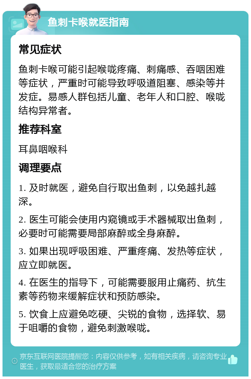 鱼刺卡喉就医指南 常见症状 鱼刺卡喉可能引起喉咙疼痛、刺痛感、吞咽困难等症状，严重时可能导致呼吸道阻塞、感染等并发症。易感人群包括儿童、老年人和口腔、喉咙结构异常者。 推荐科室 耳鼻咽喉科 调理要点 1. 及时就医，避免自行取出鱼刺，以免越扎越深。 2. 医生可能会使用内窥镜或手术器械取出鱼刺，必要时可能需要局部麻醉或全身麻醉。 3. 如果出现呼吸困难、严重疼痛、发热等症状，应立即就医。 4. 在医生的指导下，可能需要服用止痛药、抗生素等药物来缓解症状和预防感染。 5. 饮食上应避免吃硬、尖锐的食物，选择软、易于咀嚼的食物，避免刺激喉咙。