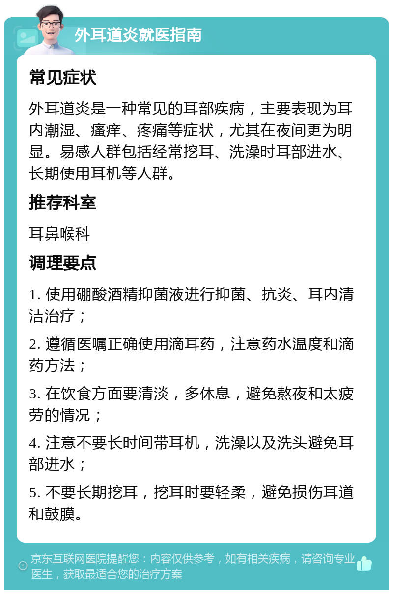 外耳道炎就医指南 常见症状 外耳道炎是一种常见的耳部疾病，主要表现为耳内潮湿、瘙痒、疼痛等症状，尤其在夜间更为明显。易感人群包括经常挖耳、洗澡时耳部进水、长期使用耳机等人群。 推荐科室 耳鼻喉科 调理要点 1. 使用硼酸酒精抑菌液进行抑菌、抗炎、耳内清洁治疗； 2. 遵循医嘱正确使用滴耳药，注意药水温度和滴药方法； 3. 在饮食方面要清淡，多休息，避免熬夜和太疲劳的情况； 4. 注意不要长时间带耳机，洗澡以及洗头避免耳部进水； 5. 不要长期挖耳，挖耳时要轻柔，避免损伤耳道和鼓膜。