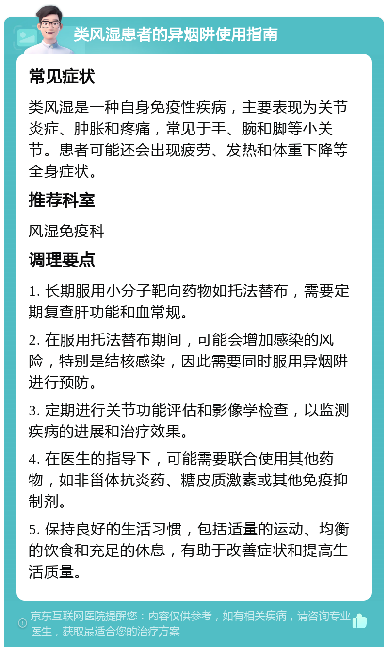 类风湿患者的异烟阱使用指南 常见症状 类风湿是一种自身免疫性疾病，主要表现为关节炎症、肿胀和疼痛，常见于手、腕和脚等小关节。患者可能还会出现疲劳、发热和体重下降等全身症状。 推荐科室 风湿免疫科 调理要点 1. 长期服用小分子靶向药物如托法替布，需要定期复查肝功能和血常规。 2. 在服用托法替布期间，可能会增加感染的风险，特别是结核感染，因此需要同时服用异烟阱进行预防。 3. 定期进行关节功能评估和影像学检查，以监测疾病的进展和治疗效果。 4. 在医生的指导下，可能需要联合使用其他药物，如非甾体抗炎药、糖皮质激素或其他免疫抑制剂。 5. 保持良好的生活习惯，包括适量的运动、均衡的饮食和充足的休息，有助于改善症状和提高生活质量。