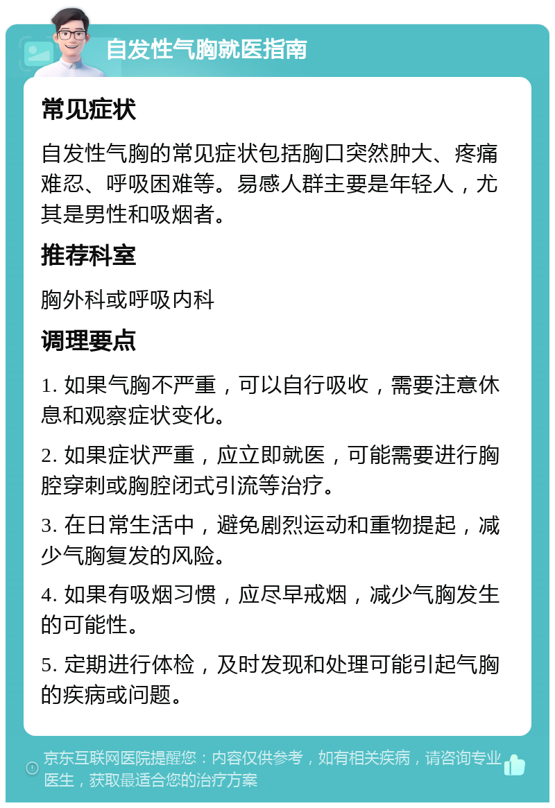 自发性气胸就医指南 常见症状 自发性气胸的常见症状包括胸口突然肿大、疼痛难忍、呼吸困难等。易感人群主要是年轻人，尤其是男性和吸烟者。 推荐科室 胸外科或呼吸内科 调理要点 1. 如果气胸不严重，可以自行吸收，需要注意休息和观察症状变化。 2. 如果症状严重，应立即就医，可能需要进行胸腔穿刺或胸腔闭式引流等治疗。 3. 在日常生活中，避免剧烈运动和重物提起，减少气胸复发的风险。 4. 如果有吸烟习惯，应尽早戒烟，减少气胸发生的可能性。 5. 定期进行体检，及时发现和处理可能引起气胸的疾病或问题。