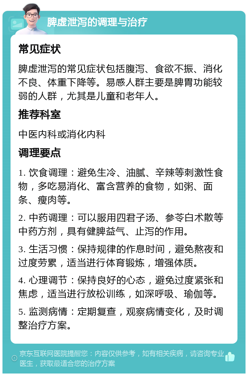 脾虚泄泻的调理与治疗 常见症状 脾虚泄泻的常见症状包括腹泻、食欲不振、消化不良、体重下降等。易感人群主要是脾胃功能较弱的人群，尤其是儿童和老年人。 推荐科室 中医内科或消化内科 调理要点 1. 饮食调理：避免生冷、油腻、辛辣等刺激性食物，多吃易消化、富含营养的食物，如粥、面条、瘦肉等。 2. 中药调理：可以服用四君子汤、参苓白术散等中药方剂，具有健脾益气、止泻的作用。 3. 生活习惯：保持规律的作息时间，避免熬夜和过度劳累，适当进行体育锻炼，增强体质。 4. 心理调节：保持良好的心态，避免过度紧张和焦虑，适当进行放松训练，如深呼吸、瑜伽等。 5. 监测病情：定期复查，观察病情变化，及时调整治疗方案。