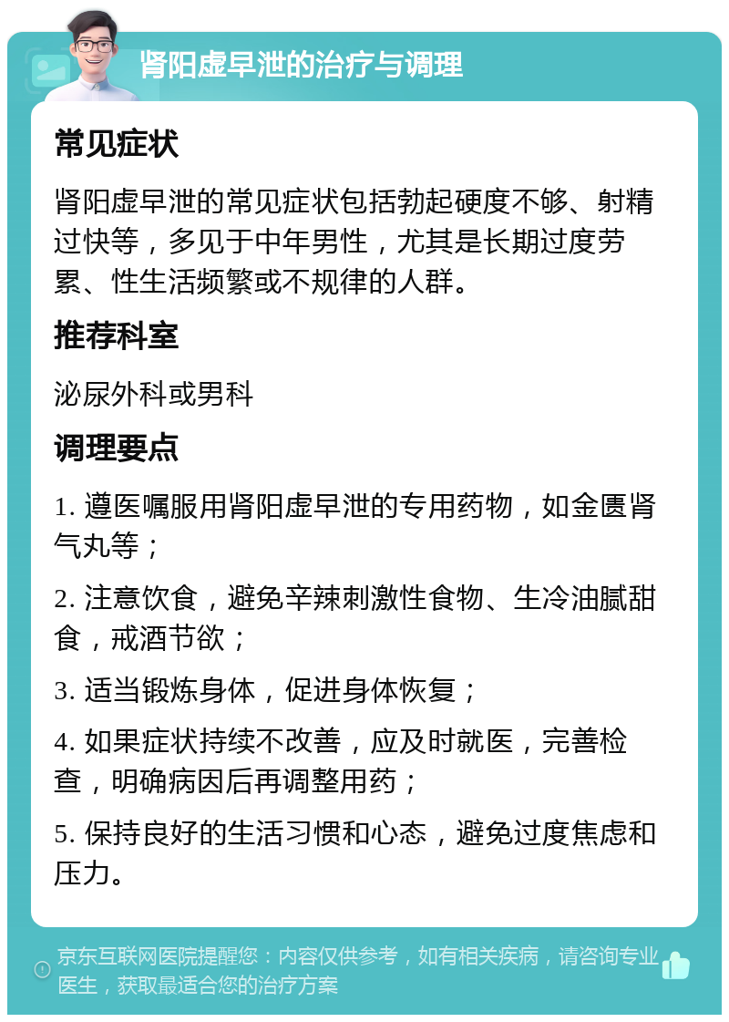 肾阳虚早泄的治疗与调理 常见症状 肾阳虚早泄的常见症状包括勃起硬度不够、射精过快等，多见于中年男性，尤其是长期过度劳累、性生活频繁或不规律的人群。 推荐科室 泌尿外科或男科 调理要点 1. 遵医嘱服用肾阳虚早泄的专用药物，如金匮肾气丸等； 2. 注意饮食，避免辛辣刺激性食物、生冷油腻甜食，戒酒节欲； 3. 适当锻炼身体，促进身体恢复； 4. 如果症状持续不改善，应及时就医，完善检查，明确病因后再调整用药； 5. 保持良好的生活习惯和心态，避免过度焦虑和压力。