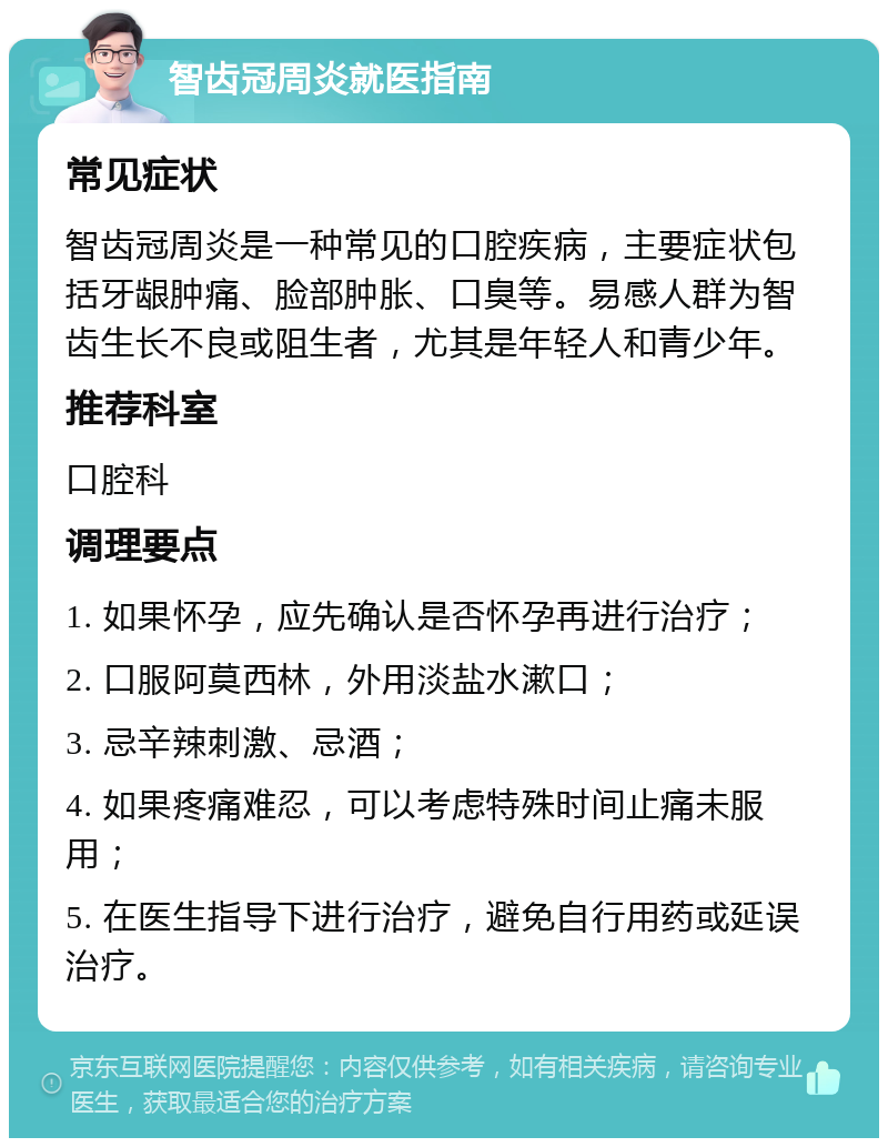 智齿冠周炎就医指南 常见症状 智齿冠周炎是一种常见的口腔疾病，主要症状包括牙龈肿痛、脸部肿胀、口臭等。易感人群为智齿生长不良或阻生者，尤其是年轻人和青少年。 推荐科室 口腔科 调理要点 1. 如果怀孕，应先确认是否怀孕再进行治疗； 2. 口服阿莫西林，外用淡盐水漱口； 3. 忌辛辣刺激、忌酒； 4. 如果疼痛难忍，可以考虑特殊时间止痛未服用； 5. 在医生指导下进行治疗，避免自行用药或延误治疗。