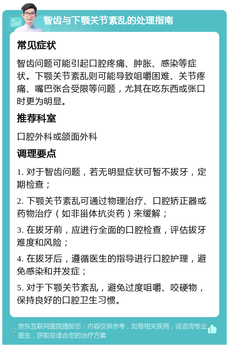 智齿与下颚关节紊乱的处理指南 常见症状 智齿问题可能引起口腔疼痛、肿胀、感染等症状。下颚关节紊乱则可能导致咀嚼困难、关节疼痛、嘴巴张合受限等问题，尤其在吃东西或张口时更为明显。 推荐科室 口腔外科或颌面外科 调理要点 1. 对于智齿问题，若无明显症状可暂不拔牙，定期检查； 2. 下颚关节紊乱可通过物理治疗、口腔矫正器或药物治疗（如非甾体抗炎药）来缓解； 3. 在拔牙前，应进行全面的口腔检查，评估拔牙难度和风险； 4. 在拔牙后，遵循医生的指导进行口腔护理，避免感染和并发症； 5. 对于下颚关节紊乱，避免过度咀嚼、咬硬物，保持良好的口腔卫生习惯。