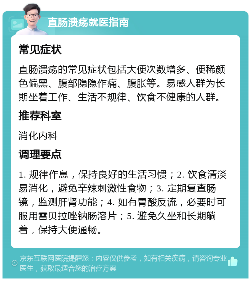 直肠溃疡就医指南 常见症状 直肠溃疡的常见症状包括大便次数增多、便稀颜色偏黑、腹部隐隐作痛、腹胀等。易感人群为长期坐着工作、生活不规律、饮食不健康的人群。 推荐科室 消化内科 调理要点 1. 规律作息，保持良好的生活习惯；2. 饮食清淡易消化，避免辛辣刺激性食物；3. 定期复查肠镜，监测肝肾功能；4. 如有胃酸反流，必要时可服用雷贝拉唑钠肠溶片；5. 避免久坐和长期躺着，保持大便通畅。