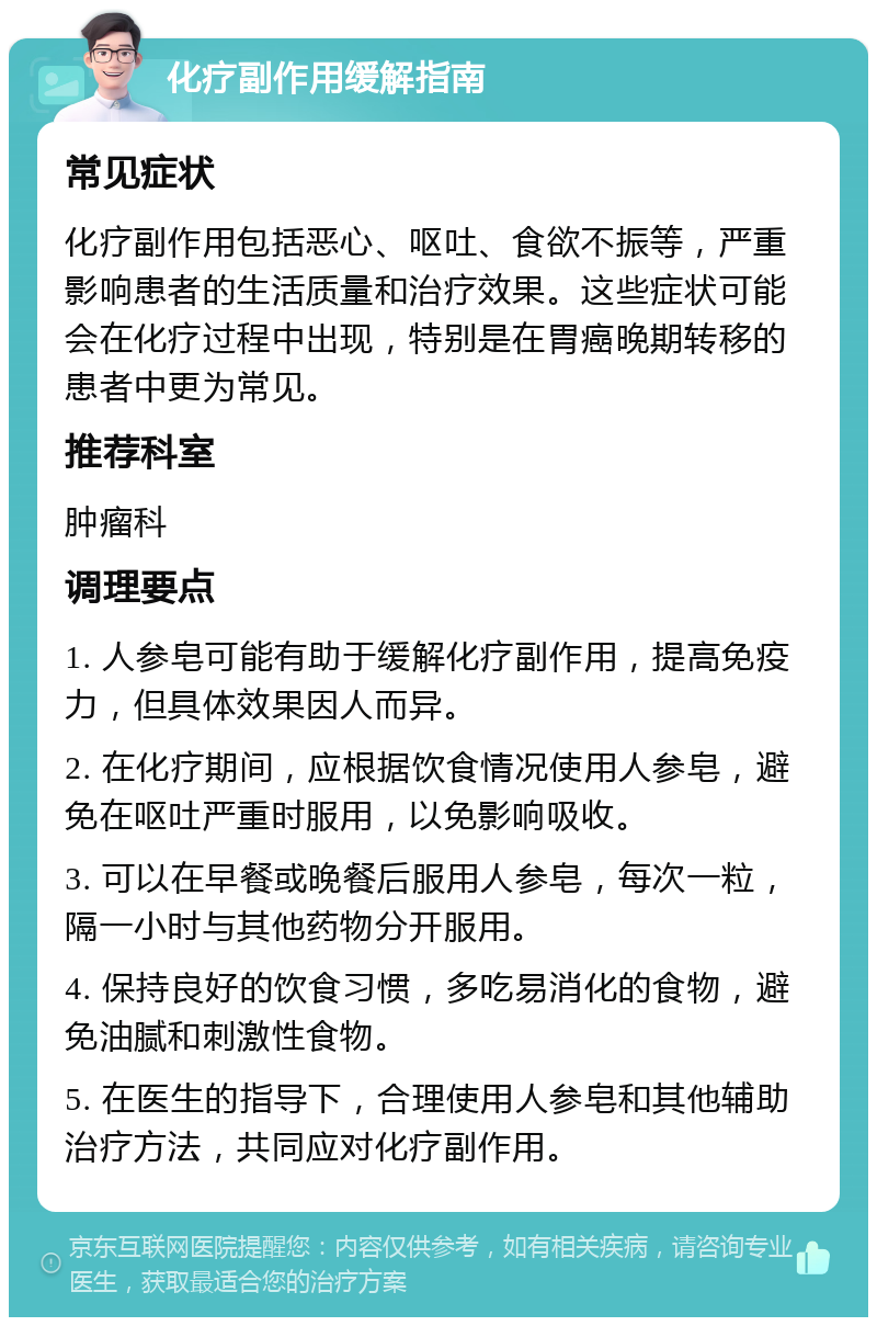 化疗副作用缓解指南 常见症状 化疗副作用包括恶心、呕吐、食欲不振等，严重影响患者的生活质量和治疗效果。这些症状可能会在化疗过程中出现，特别是在胃癌晚期转移的患者中更为常见。 推荐科室 肿瘤科 调理要点 1. 人参皂可能有助于缓解化疗副作用，提高免疫力，但具体效果因人而异。 2. 在化疗期间，应根据饮食情况使用人参皂，避免在呕吐严重时服用，以免影响吸收。 3. 可以在早餐或晚餐后服用人参皂，每次一粒，隔一小时与其他药物分开服用。 4. 保持良好的饮食习惯，多吃易消化的食物，避免油腻和刺激性食物。 5. 在医生的指导下，合理使用人参皂和其他辅助治疗方法，共同应对化疗副作用。