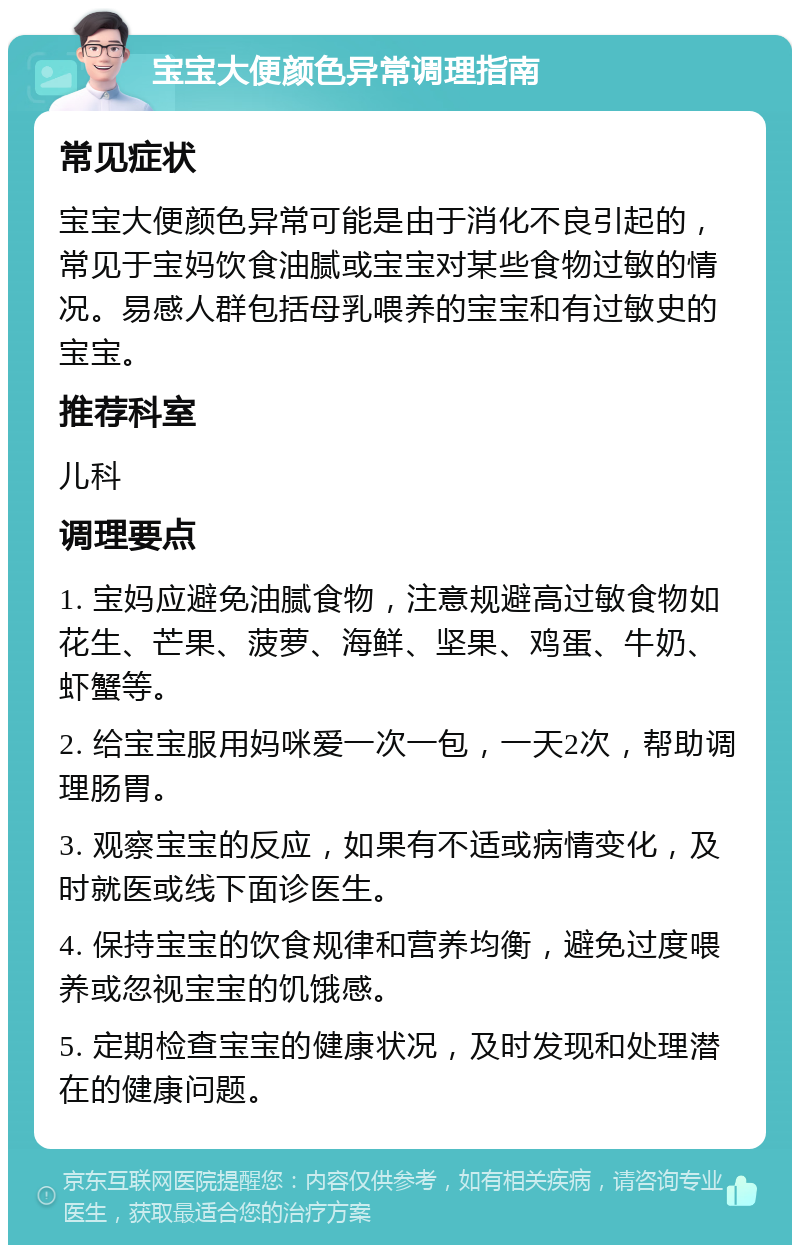 宝宝大便颜色异常调理指南 常见症状 宝宝大便颜色异常可能是由于消化不良引起的，常见于宝妈饮食油腻或宝宝对某些食物过敏的情况。易感人群包括母乳喂养的宝宝和有过敏史的宝宝。 推荐科室 儿科 调理要点 1. 宝妈应避免油腻食物，注意规避高过敏食物如花生、芒果、菠萝、海鲜、坚果、鸡蛋、牛奶、虾蟹等。 2. 给宝宝服用妈咪爱一次一包，一天2次，帮助调理肠胃。 3. 观察宝宝的反应，如果有不适或病情变化，及时就医或线下面诊医生。 4. 保持宝宝的饮食规律和营养均衡，避免过度喂养或忽视宝宝的饥饿感。 5. 定期检查宝宝的健康状况，及时发现和处理潜在的健康问题。