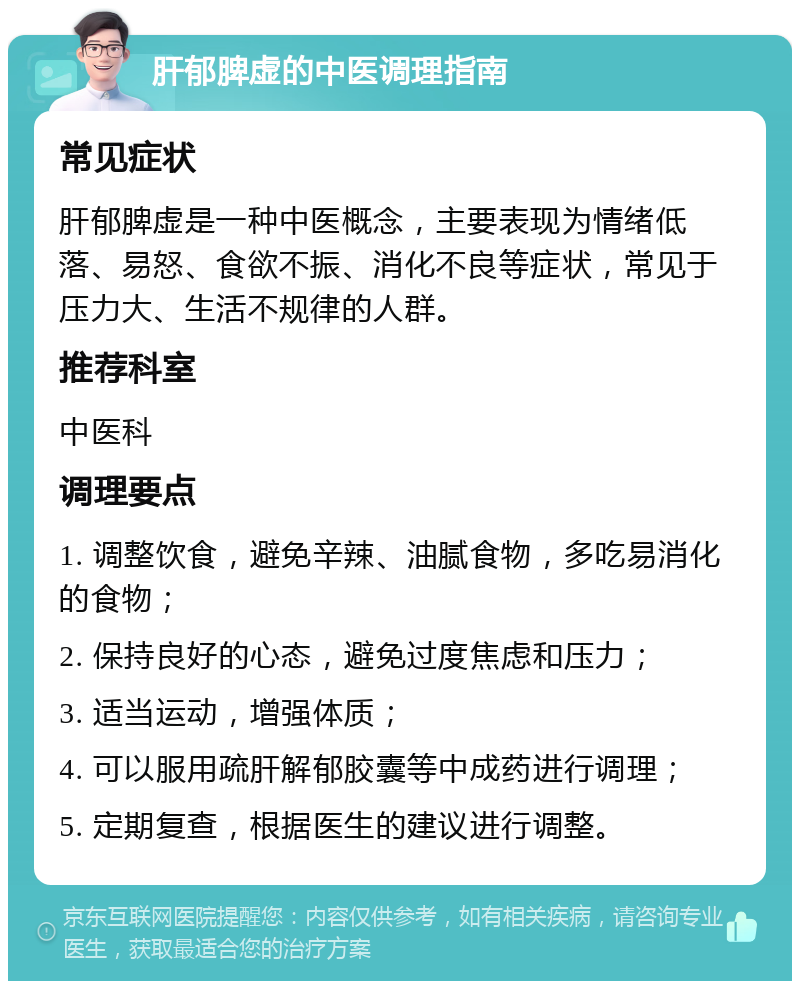 肝郁脾虚的中医调理指南 常见症状 肝郁脾虚是一种中医概念，主要表现为情绪低落、易怒、食欲不振、消化不良等症状，常见于压力大、生活不规律的人群。 推荐科室 中医科 调理要点 1. 调整饮食，避免辛辣、油腻食物，多吃易消化的食物； 2. 保持良好的心态，避免过度焦虑和压力； 3. 适当运动，增强体质； 4. 可以服用疏肝解郁胶囊等中成药进行调理； 5. 定期复查，根据医生的建议进行调整。