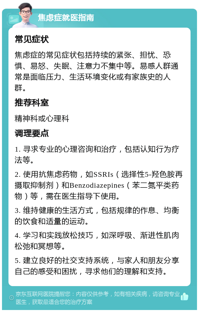 焦虑症就医指南 常见症状 焦虑症的常见症状包括持续的紧张、担忧、恐惧、易怒、失眠、注意力不集中等。易感人群通常是面临压力、生活环境变化或有家族史的人群。 推荐科室 精神科或心理科 调理要点 1. 寻求专业的心理咨询和治疗，包括认知行为疗法等。 2. 使用抗焦虑药物，如SSRIs（选择性5-羟色胺再摄取抑制剂）和Benzodiazepines（苯二氮平类药物）等，需在医生指导下使用。 3. 维持健康的生活方式，包括规律的作息、均衡的饮食和适量的运动。 4. 学习和实践放松技巧，如深呼吸、渐进性肌肉松弛和冥想等。 5. 建立良好的社交支持系统，与家人和朋友分享自己的感受和困扰，寻求他们的理解和支持。