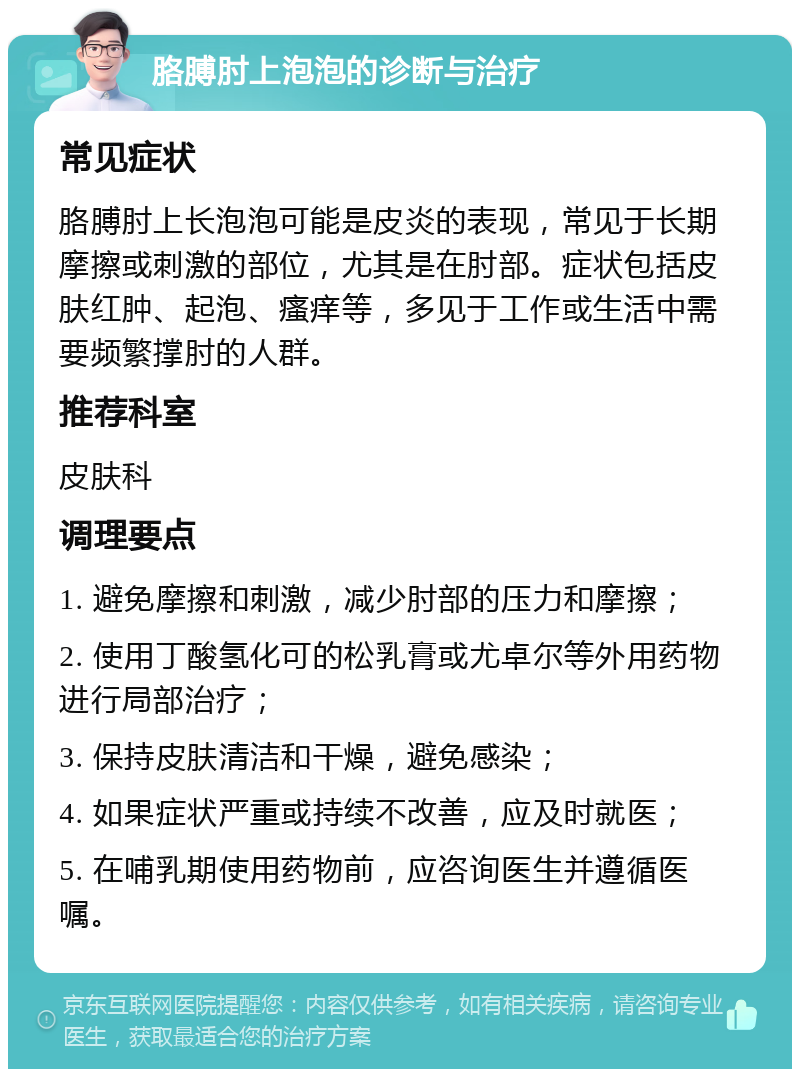 胳膊肘上泡泡的诊断与治疗 常见症状 胳膊肘上长泡泡可能是皮炎的表现，常见于长期摩擦或刺激的部位，尤其是在肘部。症状包括皮肤红肿、起泡、瘙痒等，多见于工作或生活中需要频繁撑肘的人群。 推荐科室 皮肤科 调理要点 1. 避免摩擦和刺激，减少肘部的压力和摩擦； 2. 使用丁酸氢化可的松乳膏或尤卓尔等外用药物进行局部治疗； 3. 保持皮肤清洁和干燥，避免感染； 4. 如果症状严重或持续不改善，应及时就医； 5. 在哺乳期使用药物前，应咨询医生并遵循医嘱。