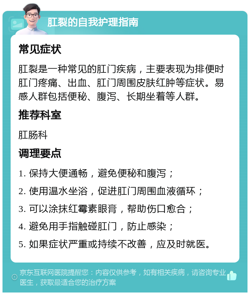 肛裂的自我护理指南 常见症状 肛裂是一种常见的肛门疾病，主要表现为排便时肛门疼痛、出血、肛门周围皮肤红肿等症状。易感人群包括便秘、腹泻、长期坐着等人群。 推荐科室 肛肠科 调理要点 1. 保持大便通畅，避免便秘和腹泻； 2. 使用温水坐浴，促进肛门周围血液循环； 3. 可以涂抹红霉素眼膏，帮助伤口愈合； 4. 避免用手指触碰肛门，防止感染； 5. 如果症状严重或持续不改善，应及时就医。