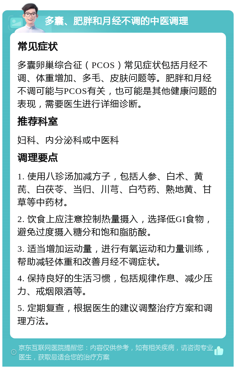 多囊、肥胖和月经不调的中医调理 常见症状 多囊卵巢综合征（PCOS）常见症状包括月经不调、体重增加、多毛、皮肤问题等。肥胖和月经不调可能与PCOS有关，也可能是其他健康问题的表现，需要医生进行详细诊断。 推荐科室 妇科、内分泌科或中医科 调理要点 1. 使用八珍汤加减方子，包括人参、白术、黄芪、白茯苓、当归、川芎、白芍药、熟地黄、甘草等中药材。 2. 饮食上应注意控制热量摄入，选择低GI食物，避免过度摄入糖分和饱和脂肪酸。 3. 适当增加运动量，进行有氧运动和力量训练，帮助减轻体重和改善月经不调症状。 4. 保持良好的生活习惯，包括规律作息、减少压力、戒烟限酒等。 5. 定期复查，根据医生的建议调整治疗方案和调理方法。