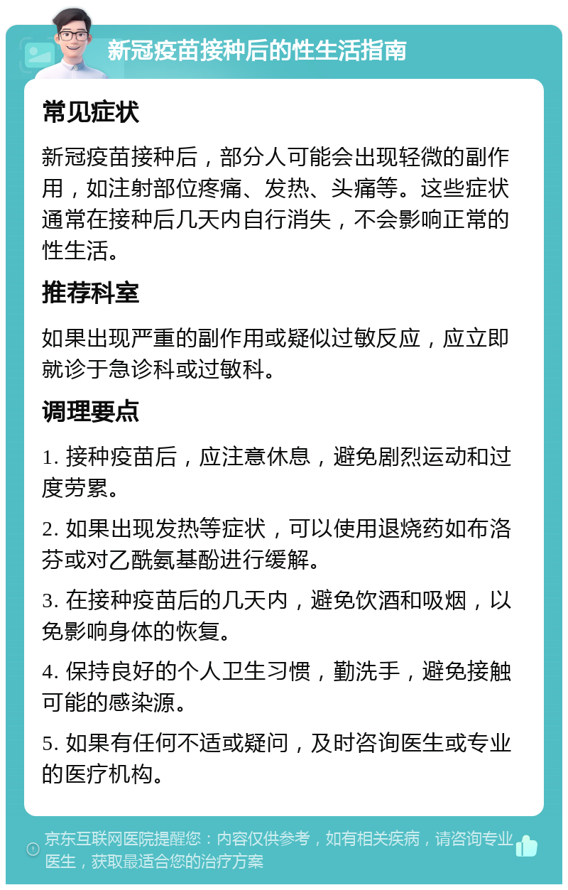 新冠疫苗接种后的性生活指南 常见症状 新冠疫苗接种后，部分人可能会出现轻微的副作用，如注射部位疼痛、发热、头痛等。这些症状通常在接种后几天内自行消失，不会影响正常的性生活。 推荐科室 如果出现严重的副作用或疑似过敏反应，应立即就诊于急诊科或过敏科。 调理要点 1. 接种疫苗后，应注意休息，避免剧烈运动和过度劳累。 2. 如果出现发热等症状，可以使用退烧药如布洛芬或对乙酰氨基酚进行缓解。 3. 在接种疫苗后的几天内，避免饮酒和吸烟，以免影响身体的恢复。 4. 保持良好的个人卫生习惯，勤洗手，避免接触可能的感染源。 5. 如果有任何不适或疑问，及时咨询医生或专业的医疗机构。