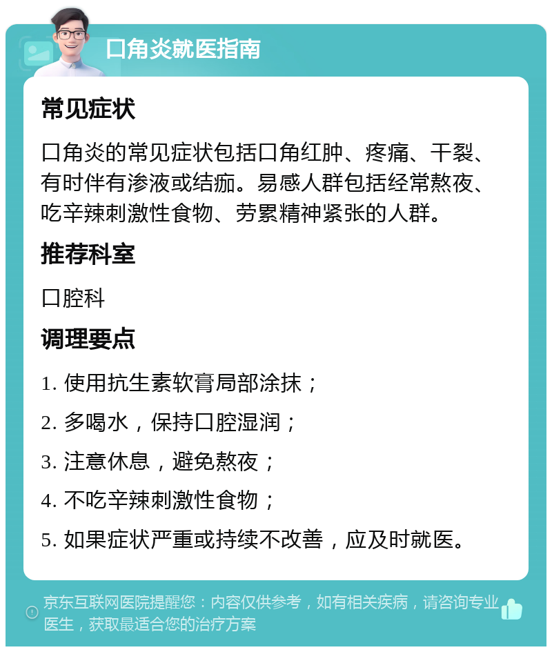 口角炎就医指南 常见症状 口角炎的常见症状包括口角红肿、疼痛、干裂、有时伴有渗液或结痂。易感人群包括经常熬夜、吃辛辣刺激性食物、劳累精神紧张的人群。 推荐科室 口腔科 调理要点 1. 使用抗生素软膏局部涂抹； 2. 多喝水，保持口腔湿润； 3. 注意休息，避免熬夜； 4. 不吃辛辣刺激性食物； 5. 如果症状严重或持续不改善，应及时就医。