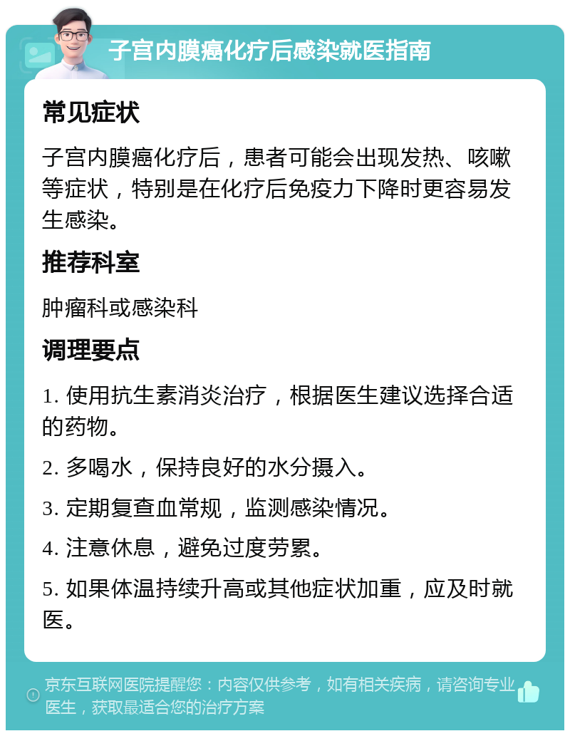 子宫内膜癌化疗后感染就医指南 常见症状 子宫内膜癌化疗后，患者可能会出现发热、咳嗽等症状，特别是在化疗后免疫力下降时更容易发生感染。 推荐科室 肿瘤科或感染科 调理要点 1. 使用抗生素消炎治疗，根据医生建议选择合适的药物。 2. 多喝水，保持良好的水分摄入。 3. 定期复查血常规，监测感染情况。 4. 注意休息，避免过度劳累。 5. 如果体温持续升高或其他症状加重，应及时就医。