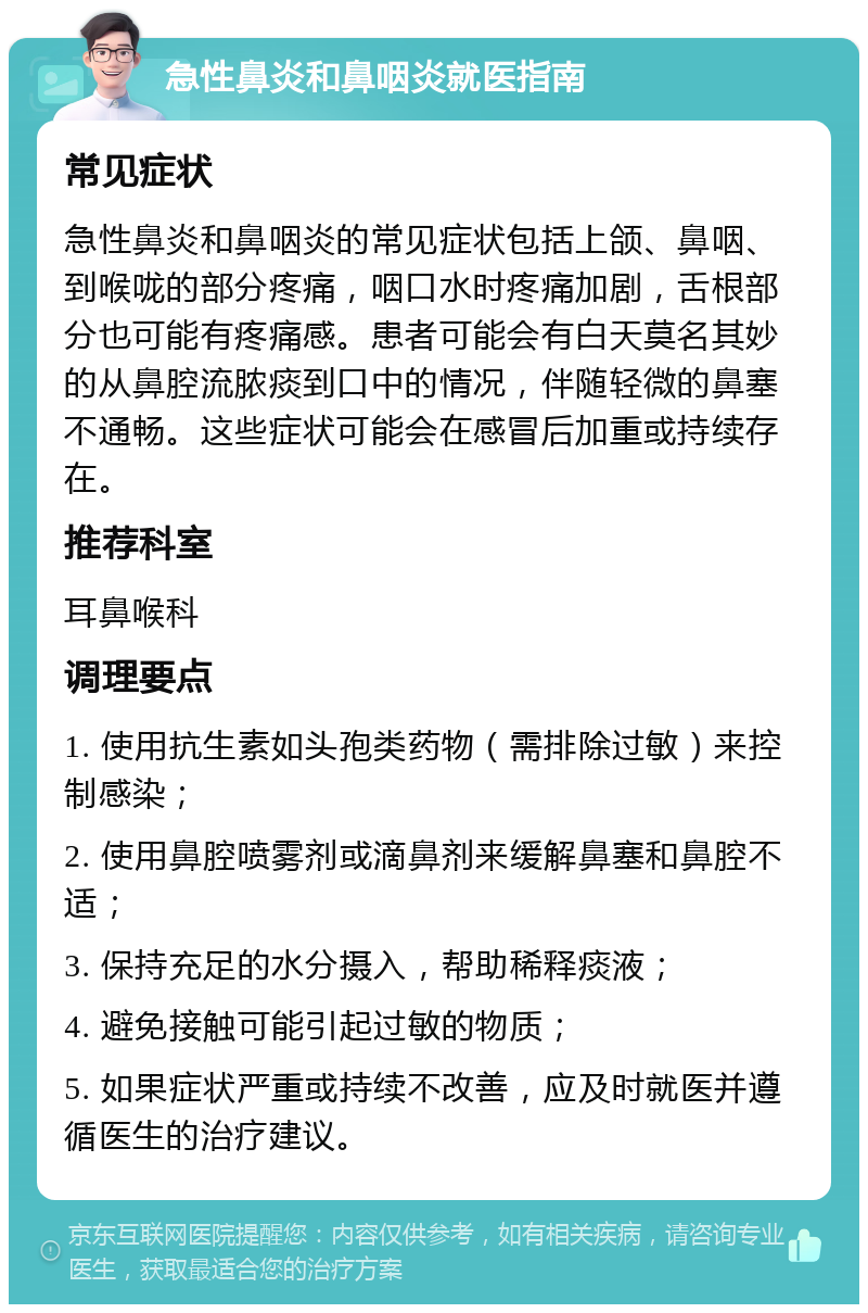 急性鼻炎和鼻咽炎就医指南 常见症状 急性鼻炎和鼻咽炎的常见症状包括上颌、鼻咽、到喉咙的部分疼痛，咽口水时疼痛加剧，舌根部分也可能有疼痛感。患者可能会有白天莫名其妙的从鼻腔流脓痰到口中的情况，伴随轻微的鼻塞不通畅。这些症状可能会在感冒后加重或持续存在。 推荐科室 耳鼻喉科 调理要点 1. 使用抗生素如头孢类药物（需排除过敏）来控制感染； 2. 使用鼻腔喷雾剂或滴鼻剂来缓解鼻塞和鼻腔不适； 3. 保持充足的水分摄入，帮助稀释痰液； 4. 避免接触可能引起过敏的物质； 5. 如果症状严重或持续不改善，应及时就医并遵循医生的治疗建议。