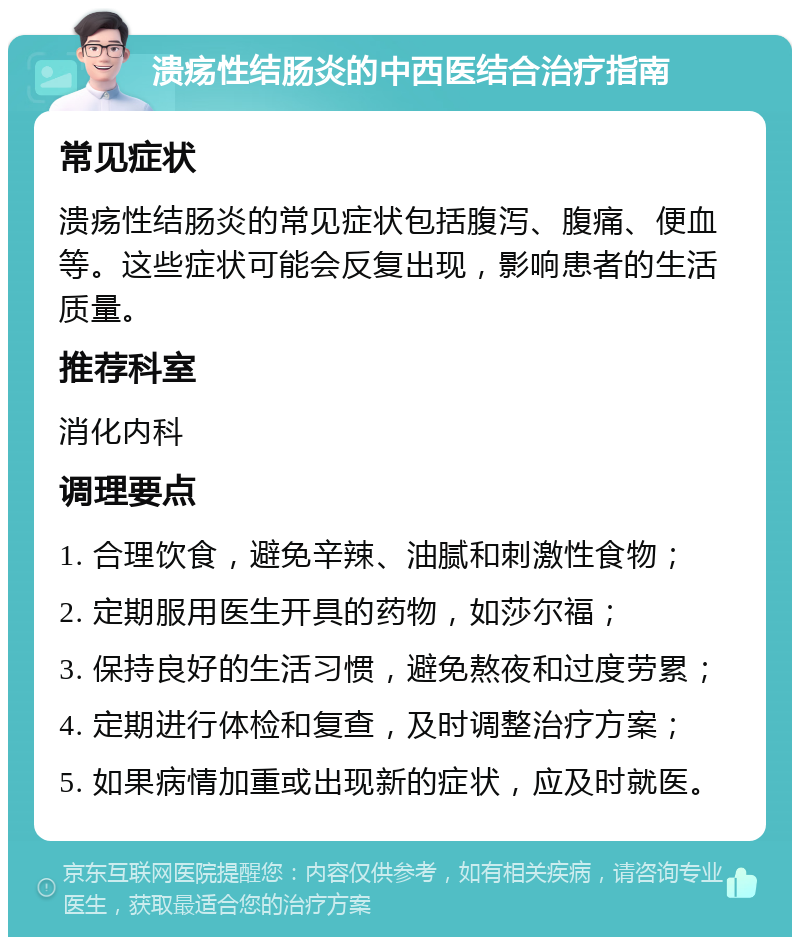 溃疡性结肠炎的中西医结合治疗指南 常见症状 溃疡性结肠炎的常见症状包括腹泻、腹痛、便血等。这些症状可能会反复出现，影响患者的生活质量。 推荐科室 消化内科 调理要点 1. 合理饮食，避免辛辣、油腻和刺激性食物； 2. 定期服用医生开具的药物，如莎尔福； 3. 保持良好的生活习惯，避免熬夜和过度劳累； 4. 定期进行体检和复查，及时调整治疗方案； 5. 如果病情加重或出现新的症状，应及时就医。