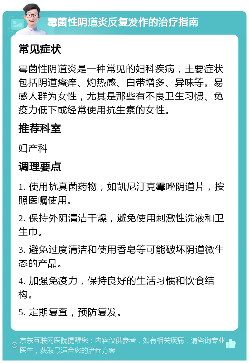 霉菌性阴道炎反复发作的治疗指南 常见症状 霉菌性阴道炎是一种常见的妇科疾病，主要症状包括阴道瘙痒、灼热感、白带增多、异味等。易感人群为女性，尤其是那些有不良卫生习惯、免疫力低下或经常使用抗生素的女性。 推荐科室 妇产科 调理要点 1. 使用抗真菌药物，如凯尼汀克霉唑阴道片，按照医嘱使用。 2. 保持外阴清洁干燥，避免使用刺激性洗液和卫生巾。 3. 避免过度清洁和使用香皂等可能破坏阴道微生态的产品。 4. 加强免疫力，保持良好的生活习惯和饮食结构。 5. 定期复查，预防复发。