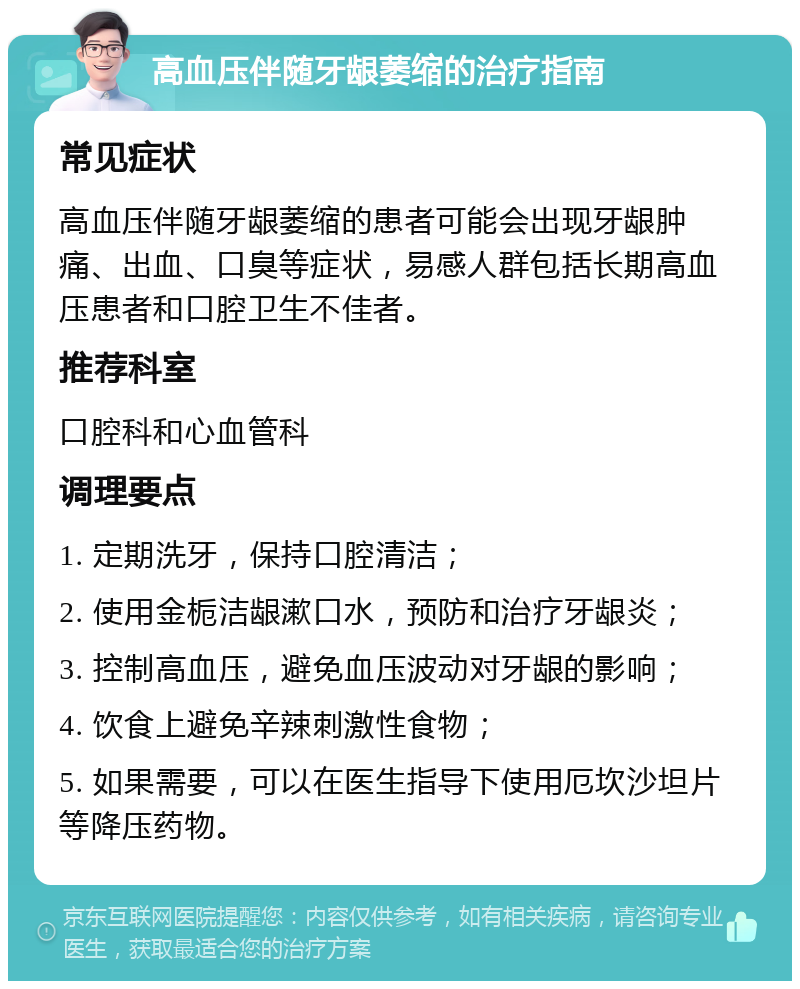 高血压伴随牙龈萎缩的治疗指南 常见症状 高血压伴随牙龈萎缩的患者可能会出现牙龈肿痛、出血、口臭等症状，易感人群包括长期高血压患者和口腔卫生不佳者。 推荐科室 口腔科和心血管科 调理要点 1. 定期洗牙，保持口腔清洁； 2. 使用金栀洁龈漱口水，预防和治疗牙龈炎； 3. 控制高血压，避免血压波动对牙龈的影响； 4. 饮食上避免辛辣刺激性食物； 5. 如果需要，可以在医生指导下使用厄坎沙坦片等降压药物。