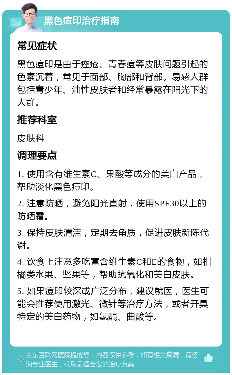 黑色痘印治疗指南 常见症状 黑色痘印是由于痤疮、青春痘等皮肤问题引起的色素沉着，常见于面部、胸部和背部。易感人群包括青少年、油性皮肤者和经常暴露在阳光下的人群。 推荐科室 皮肤科 调理要点 1. 使用含有维生素C、果酸等成分的美白产品，帮助淡化黑色痘印。 2. 注意防晒，避免阳光直射，使用SPF30以上的防晒霜。 3. 保持皮肤清洁，定期去角质，促进皮肤新陈代谢。 4. 饮食上注意多吃富含维生素C和E的食物，如柑橘类水果、坚果等，帮助抗氧化和美白皮肤。 5. 如果痘印较深或广泛分布，建议就医，医生可能会推荐使用激光、微针等治疗方法，或者开具特定的美白药物，如氢醌、曲酸等。