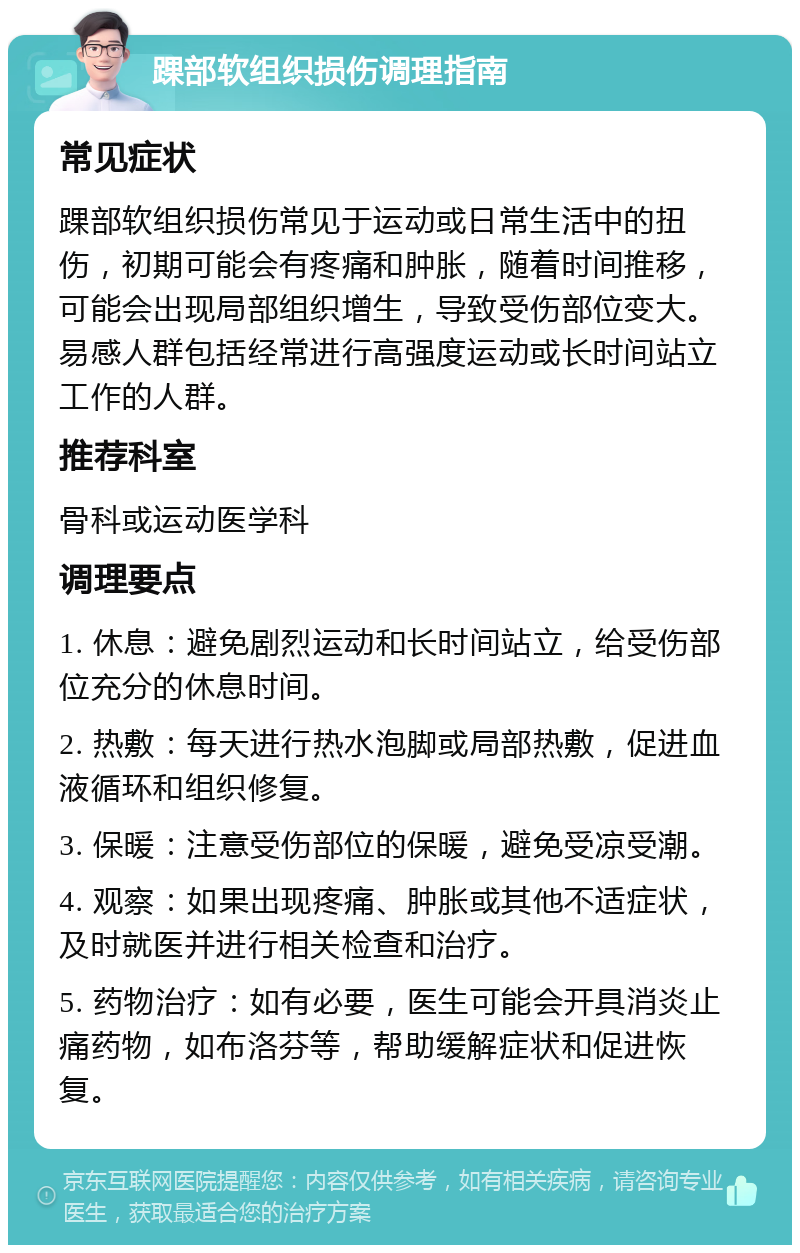 踝部软组织损伤调理指南 常见症状 踝部软组织损伤常见于运动或日常生活中的扭伤，初期可能会有疼痛和肿胀，随着时间推移，可能会出现局部组织增生，导致受伤部位变大。易感人群包括经常进行高强度运动或长时间站立工作的人群。 推荐科室 骨科或运动医学科 调理要点 1. 休息：避免剧烈运动和长时间站立，给受伤部位充分的休息时间。 2. 热敷：每天进行热水泡脚或局部热敷，促进血液循环和组织修复。 3. 保暖：注意受伤部位的保暖，避免受凉受潮。 4. 观察：如果出现疼痛、肿胀或其他不适症状，及时就医并进行相关检查和治疗。 5. 药物治疗：如有必要，医生可能会开具消炎止痛药物，如布洛芬等，帮助缓解症状和促进恢复。