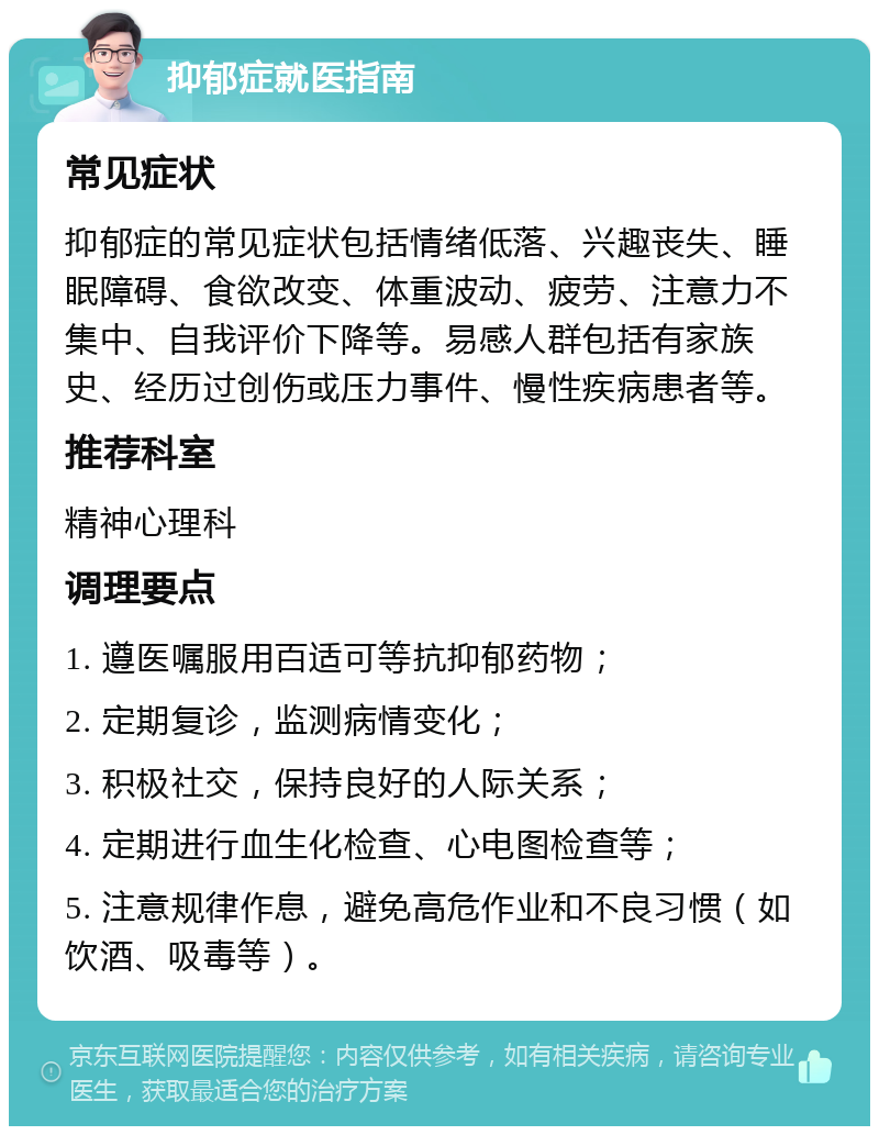 抑郁症就医指南 常见症状 抑郁症的常见症状包括情绪低落、兴趣丧失、睡眠障碍、食欲改变、体重波动、疲劳、注意力不集中、自我评价下降等。易感人群包括有家族史、经历过创伤或压力事件、慢性疾病患者等。 推荐科室 精神心理科 调理要点 1. 遵医嘱服用百适可等抗抑郁药物； 2. 定期复诊，监测病情变化； 3. 积极社交，保持良好的人际关系； 4. 定期进行血生化检查、心电图检查等； 5. 注意规律作息，避免高危作业和不良习惯（如饮酒、吸毒等）。