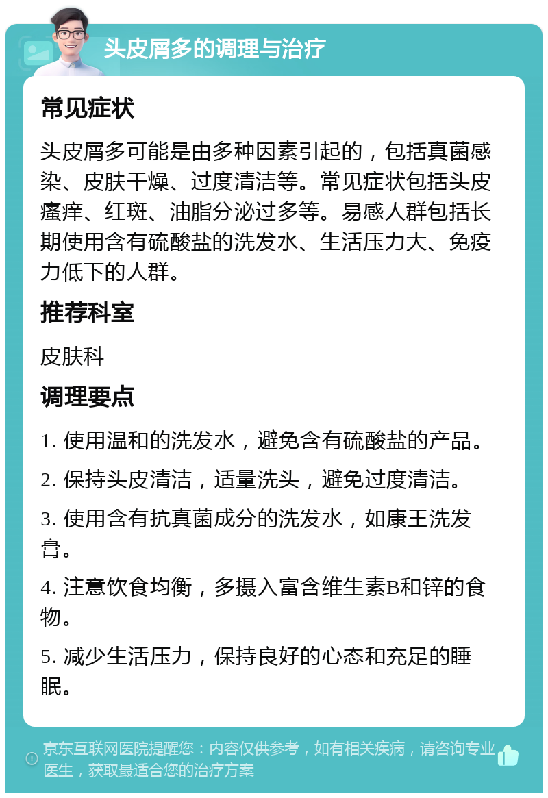 头皮屑多的调理与治疗 常见症状 头皮屑多可能是由多种因素引起的，包括真菌感染、皮肤干燥、过度清洁等。常见症状包括头皮瘙痒、红斑、油脂分泌过多等。易感人群包括长期使用含有硫酸盐的洗发水、生活压力大、免疫力低下的人群。 推荐科室 皮肤科 调理要点 1. 使用温和的洗发水，避免含有硫酸盐的产品。 2. 保持头皮清洁，适量洗头，避免过度清洁。 3. 使用含有抗真菌成分的洗发水，如康王洗发膏。 4. 注意饮食均衡，多摄入富含维生素B和锌的食物。 5. 减少生活压力，保持良好的心态和充足的睡眠。