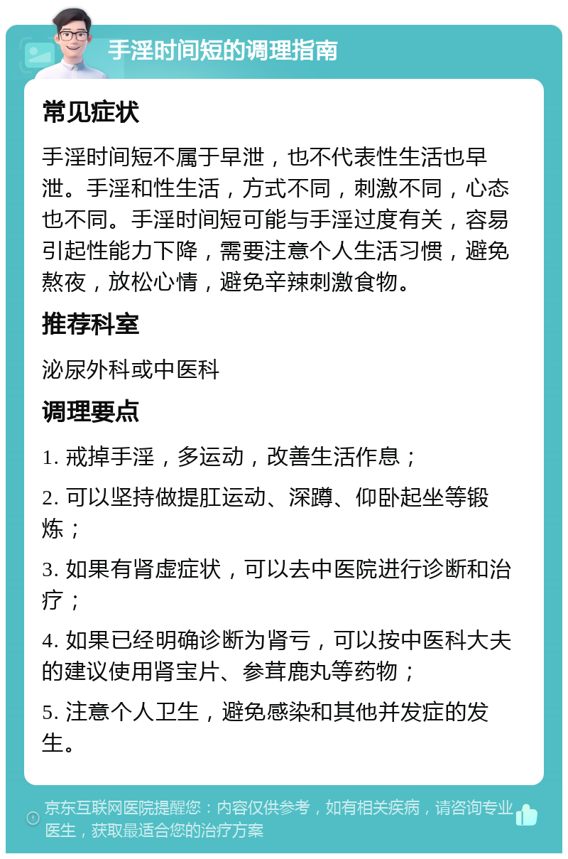 手淫时间短的调理指南 常见症状 手淫时间短不属于早泄，也不代表性生活也早泄。手淫和性生活，方式不同，刺激不同，心态也不同。手淫时间短可能与手淫过度有关，容易引起性能力下降，需要注意个人生活习惯，避免熬夜，放松心情，避免辛辣刺激食物。 推荐科室 泌尿外科或中医科 调理要点 1. 戒掉手淫，多运动，改善生活作息； 2. 可以坚持做提肛运动、深蹲、仰卧起坐等锻炼； 3. 如果有肾虚症状，可以去中医院进行诊断和治疗； 4. 如果已经明确诊断为肾亏，可以按中医科大夫的建议使用肾宝片、参茸鹿丸等药物； 5. 注意个人卫生，避免感染和其他并发症的发生。