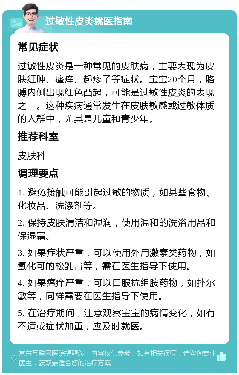 过敏性皮炎就医指南 常见症状 过敏性皮炎是一种常见的皮肤病，主要表现为皮肤红肿、瘙痒、起疹子等症状。宝宝20个月，胳膊内侧出现红色凸起，可能是过敏性皮炎的表现之一。这种疾病通常发生在皮肤敏感或过敏体质的人群中，尤其是儿童和青少年。 推荐科室 皮肤科 调理要点 1. 避免接触可能引起过敏的物质，如某些食物、化妆品、洗涤剂等。 2. 保持皮肤清洁和湿润，使用温和的洗浴用品和保湿霜。 3. 如果症状严重，可以使用外用激素类药物，如氢化可的松乳膏等，需在医生指导下使用。 4. 如果瘙痒严重，可以口服抗组胺药物，如扑尔敏等，同样需要在医生指导下使用。 5. 在治疗期间，注意观察宝宝的病情变化，如有不适或症状加重，应及时就医。