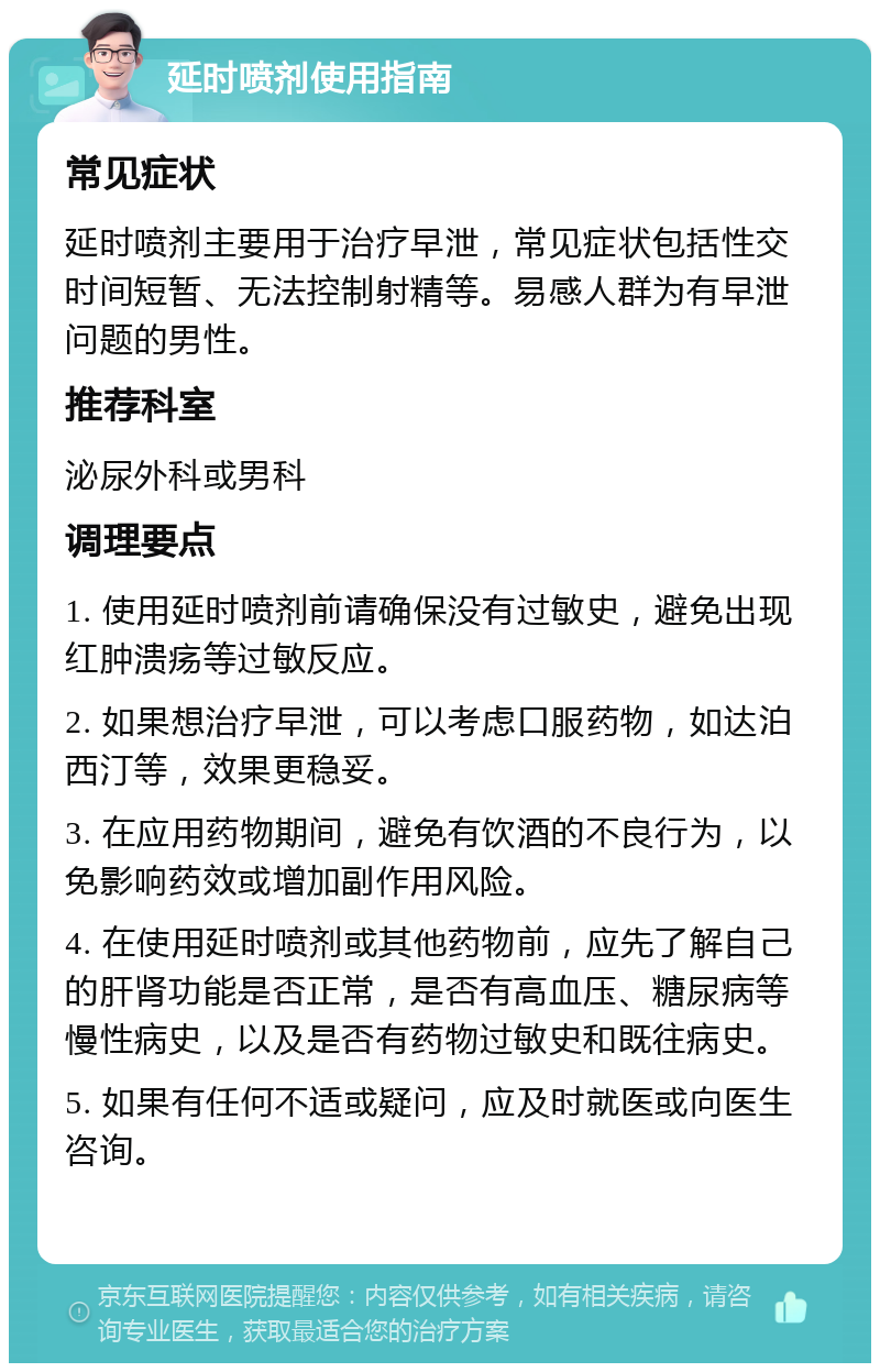 延时喷剂使用指南 常见症状 延时喷剂主要用于治疗早泄，常见症状包括性交时间短暂、无法控制射精等。易感人群为有早泄问题的男性。 推荐科室 泌尿外科或男科 调理要点 1. 使用延时喷剂前请确保没有过敏史，避免出现红肿溃疡等过敏反应。 2. 如果想治疗早泄，可以考虑口服药物，如达泊西汀等，效果更稳妥。 3. 在应用药物期间，避免有饮酒的不良行为，以免影响药效或增加副作用风险。 4. 在使用延时喷剂或其他药物前，应先了解自己的肝肾功能是否正常，是否有高血压、糖尿病等慢性病史，以及是否有药物过敏史和既往病史。 5. 如果有任何不适或疑问，应及时就医或向医生咨询。