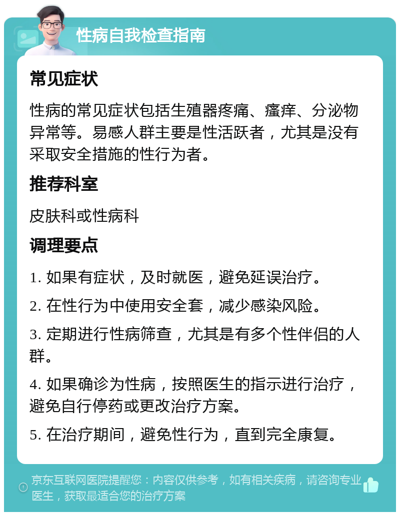 性病自我检查指南 常见症状 性病的常见症状包括生殖器疼痛、瘙痒、分泌物异常等。易感人群主要是性活跃者，尤其是没有采取安全措施的性行为者。 推荐科室 皮肤科或性病科 调理要点 1. 如果有症状，及时就医，避免延误治疗。 2. 在性行为中使用安全套，减少感染风险。 3. 定期进行性病筛查，尤其是有多个性伴侣的人群。 4. 如果确诊为性病，按照医生的指示进行治疗，避免自行停药或更改治疗方案。 5. 在治疗期间，避免性行为，直到完全康复。