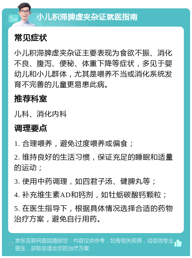 小儿积滞脾虚夹杂证就医指南 常见症状 小儿积滞脾虚夹杂证主要表现为食欲不振、消化不良、腹泻、便秘、体重下降等症状，多见于婴幼儿和小儿群体，尤其是喂养不当或消化系统发育不完善的儿童更易患此病。 推荐科室 儿科、消化内科 调理要点 1. 合理喂养，避免过度喂养或偏食； 2. 维持良好的生活习惯，保证充足的睡眠和适量的运动； 3. 使用中药调理，如四君子汤、健脾丸等； 4. 补充维生素AD和钙剂，如牡蛎碳酸钙颗粒； 5. 在医生指导下，根据具体情况选择合适的药物治疗方案，避免自行用药。