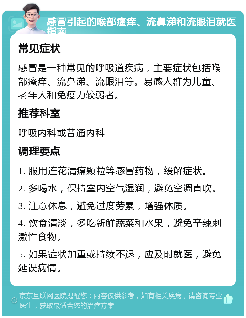 感冒引起的喉部瘙痒、流鼻涕和流眼泪就医指南 常见症状 感冒是一种常见的呼吸道疾病，主要症状包括喉部瘙痒、流鼻涕、流眼泪等。易感人群为儿童、老年人和免疫力较弱者。 推荐科室 呼吸内科或普通内科 调理要点 1. 服用连花清瘟颗粒等感冒药物，缓解症状。 2. 多喝水，保持室内空气湿润，避免空调直吹。 3. 注意休息，避免过度劳累，增强体质。 4. 饮食清淡，多吃新鲜蔬菜和水果，避免辛辣刺激性食物。 5. 如果症状加重或持续不退，应及时就医，避免延误病情。