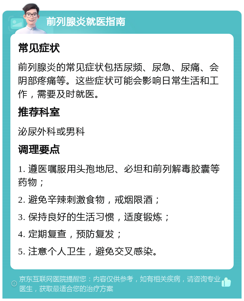 前列腺炎就医指南 常见症状 前列腺炎的常见症状包括尿频、尿急、尿痛、会阴部疼痛等。这些症状可能会影响日常生活和工作，需要及时就医。 推荐科室 泌尿外科或男科 调理要点 1. 遵医嘱服用头孢地尼、必坦和前列解毒胶囊等药物； 2. 避免辛辣刺激食物，戒烟限酒； 3. 保持良好的生活习惯，适度锻炼； 4. 定期复查，预防复发； 5. 注意个人卫生，避免交叉感染。