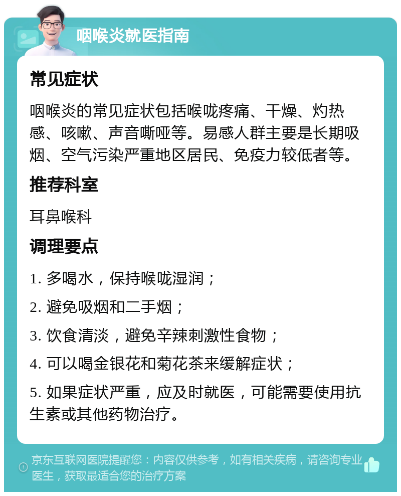 咽喉炎就医指南 常见症状 咽喉炎的常见症状包括喉咙疼痛、干燥、灼热感、咳嗽、声音嘶哑等。易感人群主要是长期吸烟、空气污染严重地区居民、免疫力较低者等。 推荐科室 耳鼻喉科 调理要点 1. 多喝水，保持喉咙湿润； 2. 避免吸烟和二手烟； 3. 饮食清淡，避免辛辣刺激性食物； 4. 可以喝金银花和菊花茶来缓解症状； 5. 如果症状严重，应及时就医，可能需要使用抗生素或其他药物治疗。