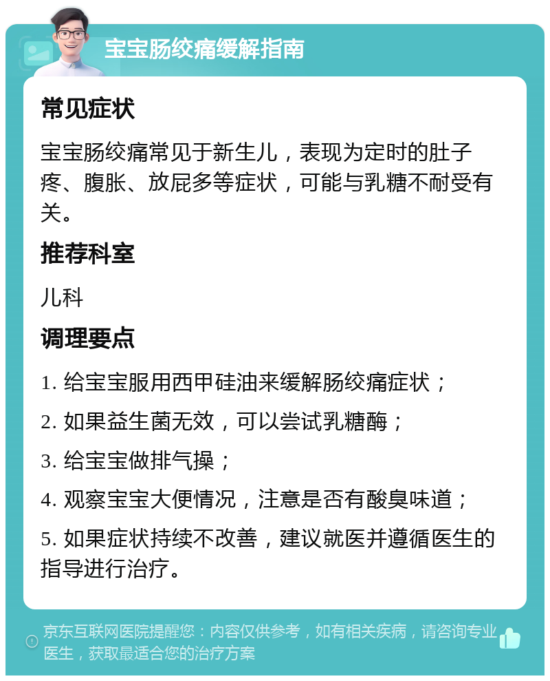 宝宝肠绞痛缓解指南 常见症状 宝宝肠绞痛常见于新生儿，表现为定时的肚子疼、腹胀、放屁多等症状，可能与乳糖不耐受有关。 推荐科室 儿科 调理要点 1. 给宝宝服用西甲硅油来缓解肠绞痛症状； 2. 如果益生菌无效，可以尝试乳糖酶； 3. 给宝宝做排气操； 4. 观察宝宝大便情况，注意是否有酸臭味道； 5. 如果症状持续不改善，建议就医并遵循医生的指导进行治疗。