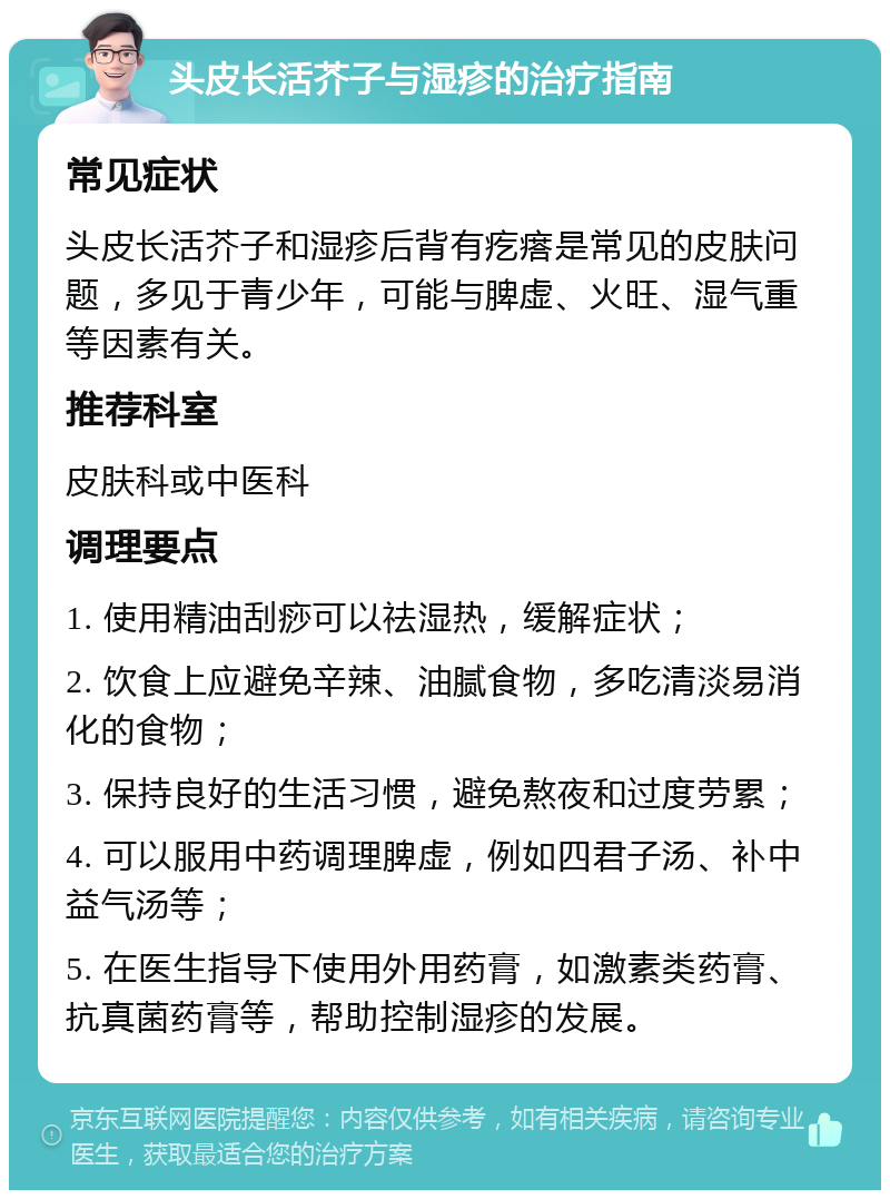 头皮长活芥子与湿疹的治疗指南 常见症状 头皮长活芥子和湿疹后背有疙瘩是常见的皮肤问题，多见于青少年，可能与脾虚、火旺、湿气重等因素有关。 推荐科室 皮肤科或中医科 调理要点 1. 使用精油刮痧可以祛湿热，缓解症状； 2. 饮食上应避免辛辣、油腻食物，多吃清淡易消化的食物； 3. 保持良好的生活习惯，避免熬夜和过度劳累； 4. 可以服用中药调理脾虚，例如四君子汤、补中益气汤等； 5. 在医生指导下使用外用药膏，如激素类药膏、抗真菌药膏等，帮助控制湿疹的发展。