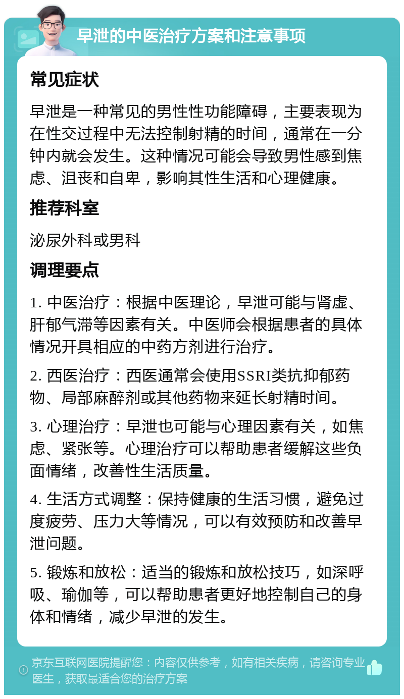 早泄的中医治疗方案和注意事项 常见症状 早泄是一种常见的男性性功能障碍，主要表现为在性交过程中无法控制射精的时间，通常在一分钟内就会发生。这种情况可能会导致男性感到焦虑、沮丧和自卑，影响其性生活和心理健康。 推荐科室 泌尿外科或男科 调理要点 1. 中医治疗：根据中医理论，早泄可能与肾虚、肝郁气滞等因素有关。中医师会根据患者的具体情况开具相应的中药方剂进行治疗。 2. 西医治疗：西医通常会使用SSRI类抗抑郁药物、局部麻醉剂或其他药物来延长射精时间。 3. 心理治疗：早泄也可能与心理因素有关，如焦虑、紧张等。心理治疗可以帮助患者缓解这些负面情绪，改善性生活质量。 4. 生活方式调整：保持健康的生活习惯，避免过度疲劳、压力大等情况，可以有效预防和改善早泄问题。 5. 锻炼和放松：适当的锻炼和放松技巧，如深呼吸、瑜伽等，可以帮助患者更好地控制自己的身体和情绪，减少早泄的发生。