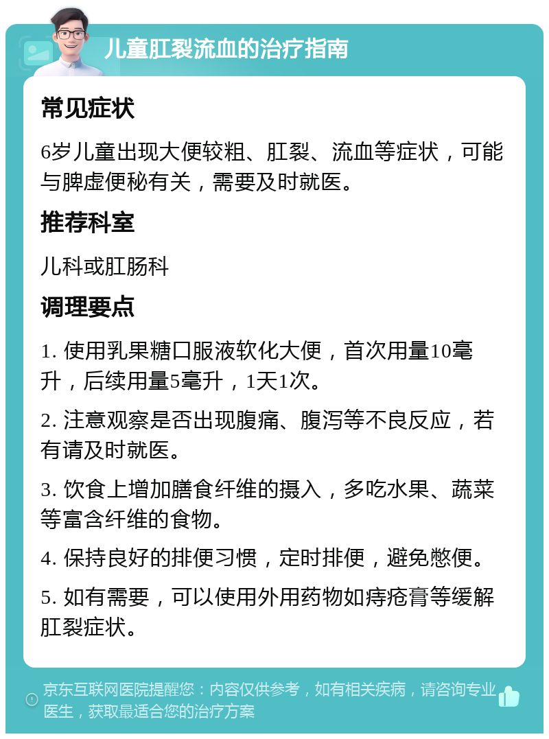 儿童肛裂流血的治疗指南 常见症状 6岁儿童出现大便较粗、肛裂、流血等症状，可能与脾虚便秘有关，需要及时就医。 推荐科室 儿科或肛肠科 调理要点 1. 使用乳果糖口服液软化大便，首次用量10毫升，后续用量5毫升，1天1次。 2. 注意观察是否出现腹痛、腹泻等不良反应，若有请及时就医。 3. 饮食上增加膳食纤维的摄入，多吃水果、蔬菜等富含纤维的食物。 4. 保持良好的排便习惯，定时排便，避免憋便。 5. 如有需要，可以使用外用药物如痔疮膏等缓解肛裂症状。