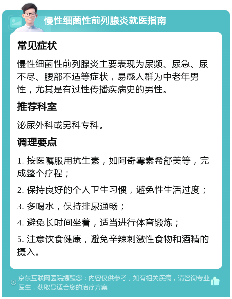 慢性细菌性前列腺炎就医指南 常见症状 慢性细菌性前列腺炎主要表现为尿频、尿急、尿不尽、腰部不适等症状，易感人群为中老年男性，尤其是有过性传播疾病史的男性。 推荐科室 泌尿外科或男科专科。 调理要点 1. 按医嘱服用抗生素，如阿奇霉素希舒美等，完成整个疗程； 2. 保持良好的个人卫生习惯，避免性生活过度； 3. 多喝水，保持排尿通畅； 4. 避免长时间坐着，适当进行体育锻炼； 5. 注意饮食健康，避免辛辣刺激性食物和酒精的摄入。