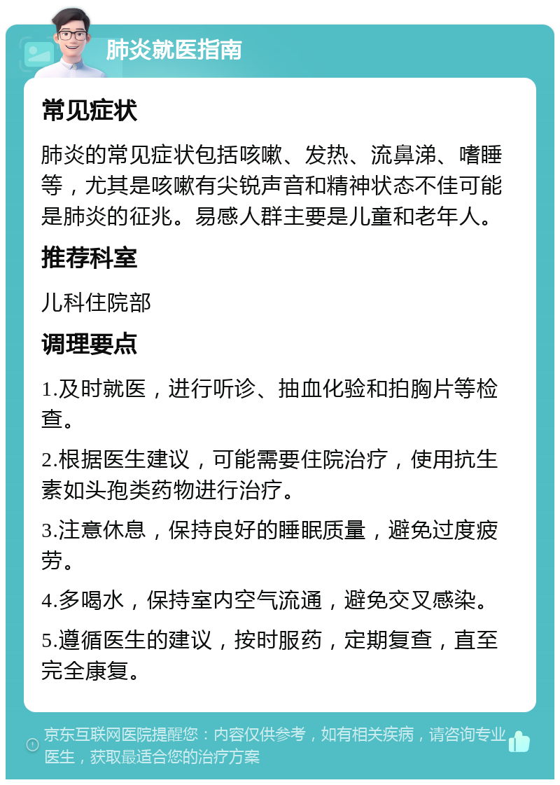 肺炎就医指南 常见症状 肺炎的常见症状包括咳嗽、发热、流鼻涕、嗜睡等，尤其是咳嗽有尖锐声音和精神状态不佳可能是肺炎的征兆。易感人群主要是儿童和老年人。 推荐科室 儿科住院部 调理要点 1.及时就医，进行听诊、抽血化验和拍胸片等检查。 2.根据医生建议，可能需要住院治疗，使用抗生素如头孢类药物进行治疗。 3.注意休息，保持良好的睡眠质量，避免过度疲劳。 4.多喝水，保持室内空气流通，避免交叉感染。 5.遵循医生的建议，按时服药，定期复查，直至完全康复。