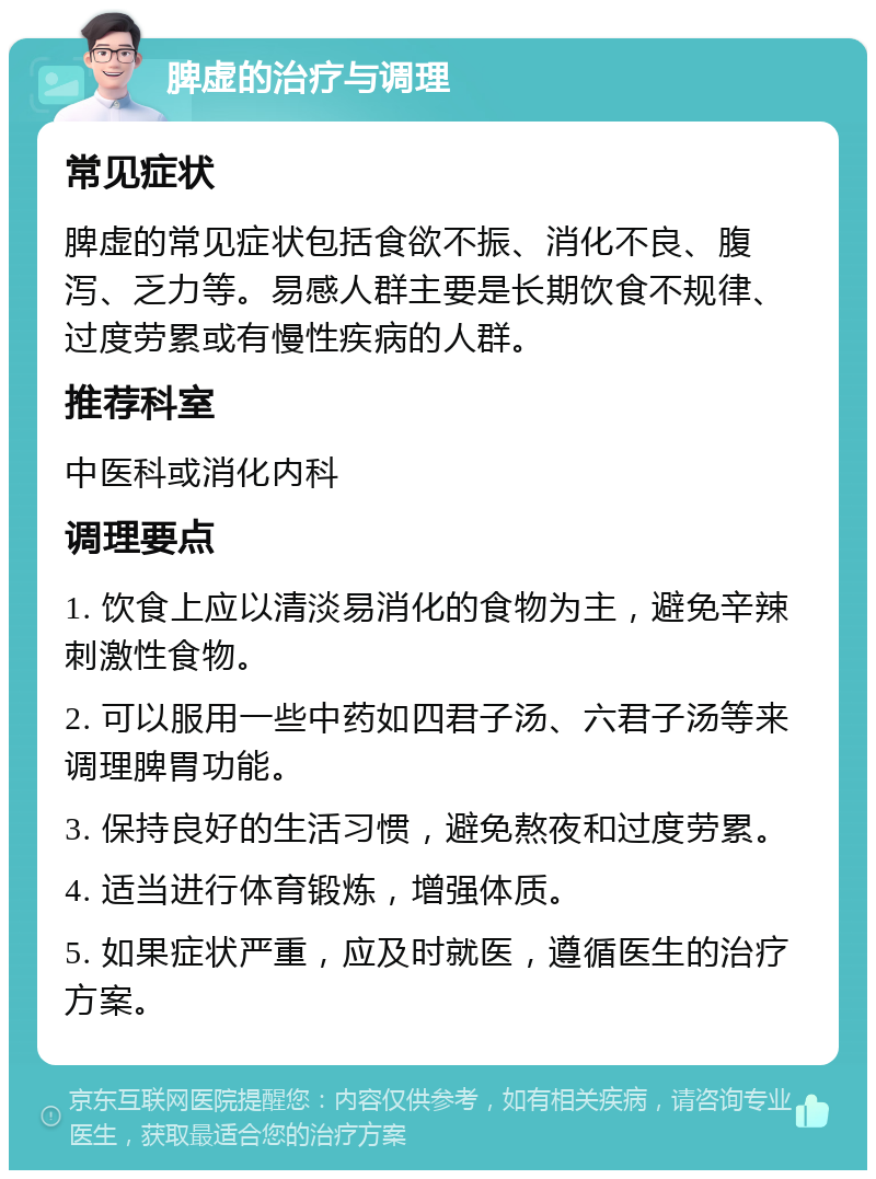 脾虚的治疗与调理 常见症状 脾虚的常见症状包括食欲不振、消化不良、腹泻、乏力等。易感人群主要是长期饮食不规律、过度劳累或有慢性疾病的人群。 推荐科室 中医科或消化内科 调理要点 1. 饮食上应以清淡易消化的食物为主，避免辛辣刺激性食物。 2. 可以服用一些中药如四君子汤、六君子汤等来调理脾胃功能。 3. 保持良好的生活习惯，避免熬夜和过度劳累。 4. 适当进行体育锻炼，增强体质。 5. 如果症状严重，应及时就医，遵循医生的治疗方案。